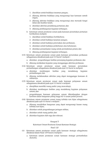 1. diarahkan untuk budidaya tanaman pangan;
         2. dilarang aktivitas budidaya yang mengurangi luas kawasan sawah
            irigasi;
         3. dilarang aktivitas budidaya yang mengurangi atau merusak fungsi
            lahan dan kualitas tanah;
         4. diizinkan aktivitas pendukung pertanian; dan
         5. dilarang pembangunan kegiatan terbangun.
      b. ketentuan umum peraturan zonasi pada kawasan peruntukan pertanian
         hortikultura meliputi:
         1. diarahkan untuk budidaya hortikultura;
         2. diizinkan untuk budidaya tanaman pangan;
         3. diizinkan untuk budidaya peternakan dan perikanan;
         4. diizinkan untuk budidaya perkebunan atau kehutanan;
         5. diizinkan pemanfaatan ruang untuk permukiman petani; dan
         6. dilarang pembangunan kegiatan terbangun.
(13) Ketentuan umum peraturan zonasi pada kawasan peruntukan perikanan
     sebagaimana dimaksud pada ayat (1) huruf l meliputi :
      a. diizinkan pengembangan fasilitas penunjang kegiatan perikanan; dan
      b. dilarang melakukan kegiatan yang mengganggu aktivitas perikanan.
(14) Ketentuan umum peraturan zonasi pada kawasan peruntukan
     pertambangan sebagaimana dimaksud pada ayat (1) huruf m meliputi:
      a. diizinkan membangun          fasilitas   yang   mendukung   kegiatan
         pertambangan; dan
      b. dilarang melaksanakan aktivitas yang dapat mengganggu kawasan di
         sekitarnya.
(15) Ketentuan umum peraturan zonasi pada kawasan pelayanan umum
     sebagaimana dimaksud pada ayat (1) huruf n meliputi:
      a. diwajibkan memiliki ruang parkir yang mencukupi;
      b. diizinkan membangun fasilitas yang mendukung kegiatan pelayanan
         umum; dan
      c. pengembangan kawasan pelayanan umum dikembangkan dengan
         koefisien dasar bangunan paling tinggi 60 % (enam puluh persen).
(16) Ketentuan umum peraturan zonasi ruang terbuka non hijau sebagaimana
     dimaksud pada ayat (1) huruf o meliputi :
      a. dilarang mendirikan bangunan yang dapat mengurangi luasan ruang
         terbuka non hijau;
      b. diizinkan untuk pengembangan jaringan utilitas;
      c. diizinkan untuk ruang parkir; dan
      d. diizinkan kegiatan olah raga dan rekreasi.


                                   Paragraf 5
              Ketentuan Umum Peraturan Zonasi Kawasan Strategis
                                    Pasal 120
(1)   Ketentuan umum peraturan zonasi pada kawasan strategis sebagaimana
      dimaksud dalam Pasal 109 huruf d meliputi :
      a. ketentuan umum peraturan zonasi kawasan strategis pertumbuhan
         ekonomi;
 