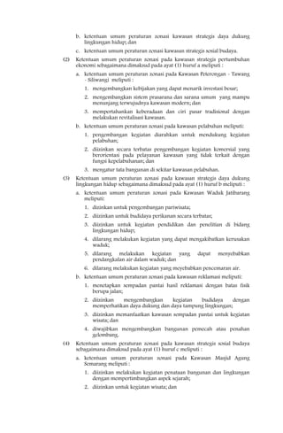 b. ketentuan umum peraturan zonasi kawasan strategis daya dukung
         lingkungan hidup; dan
      c. ketentuan umum peraturan zonasi kawasan strategis sosial budaya.
(2)   Ketentuan umum peraturan zonasi pada kawasan strategis pertumbuhan
      ekonomi sebagaimana dimaksud pada ayat (1) huruf a meliputi :
      a. ketentuan umum peraturan zonasi pada Kawasan Peterongan - Tawang
         - Siliwangi meliputi :
         1. mengembangkan kebijakan yang dapat menarik investasi besar;
         2. mengembangkan sistem prasarana dan sarana umum yang mampu
            menunjang terwujudnya kawasan modern; dan
         3. mempertahankan keberadaan dan ciri pasar tradisional dengan
            melakukan revitalisasi kawasan.
      b. ketentuan umum peraturan zonasi pada kawasan pelabuhan meliputi:
         1. pengembangan kegiatan diarahkan untuk mendukung kegiatan
            pelabuhan;
         2. diizinkan secara terbatas pengembangan kegiatan komersial yang
            berorientasi pada pelayanan kawasan yang tidak terkait dengan
            fungsi kepelabuhanan; dan
         3. mengatur tata bangunan di sekitar kawasan pelabuhan.
(3)   Ketentuan umum peraturan zonasi pada kawasan strategis daya dukung
      lingkungan hidup sebagaimana dimaksud pada ayat (1) huruf b meliputi :
      a. ketentuan umum peraturan zonasi pada Kawasan Waduk Jatibarang
         meliputi:
         1. dizinkan untuk pengembangan pariwisata;
         2. diizinkan untuk budidaya perikanan secara terbatas;
         3. diizinkan untuk kegiatan pendidikan dan penelitian di bidang
            lingkungan hidup;
         4. dilarang melakukan kegiatan yang dapat mengakibatkan kerusakan
            waduk;
         5. dilarang melakukan kegiatan yang            dapat     menyebabkan
            pendangkalan air dalam waduk; dan
         6. dilarang melakukan kegiatan yang meyebabkan pencemaran air.
      b. ketentuan umum peraturan zonasi pada kawasan reklamasi meliputi:
         1. menetapkan sempadan pantai hasil reklamasi dengan batas fisik
            berupa jalan;
         2. diizinkan  mengembangkan       kegiatan  budidaya      dengan
            memperhatikan daya dukung dan daya tampung lingkungan;
         3. diizinkan memanfaatkan kawasan sempadan pantai untuk kegiatan
            wisata; dan
         4. diwajibkan mengembangkan bangunan pemecah atau penahan
            gelombang.
(4)   Ketentuan umum peraturan zonasi pada kawasan strategis sosial budaya
      sebagaimana dimaksud pada ayat (1) huruf c meliputi :
      a. ketentuan umum peraturan zonasi pada Kawasan Masjid Agung
         Semarang meliputi :
         1. diizinkan melakukan kegiatan penataan bangunan dan lingkungan
            dengan mempertimbangkan aspek sejarah;
         2. diizinkan untuk kegiatan wisata; dan
 