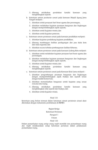 3. dilarang melakukan        perubahan     kondisi   kawasan   yang
           menghilangkan sejarah.
     b. ketentuan umum peraturan zonasi pada kawasan Masjid Agung Jawa
        Tengah meliputi :
        1. diizinkan untuk perayaan hari besar agama dan perorangan;
        2. diizinkan melakukan kegiatan penataan bangunan dan lingkungan
           dengan mempertimbangkan aspek sejarah;
        3. diizinkan untuk kegiatan wisata; dan
        4. diizinkan untuk kegiatan pameran.
     c. ketentuan umum peraturan zonasi pada kawasan pendidikan meliputi:
        1. diizinkan kegiatan pendukung kegiatan pendidikan;
        2. dilarang membangun fasilitas perdagangan dan jasa skala kota
           dan/atau regional; dan
        3. diizinkan secara terbatas pembangunan fasilitas hiburan;
     d. ketentuan umum peraturan zonasi pada kawasan Gedong Batu meliputi:
        1. diizinkan untuk melakukan kegiatan perayaan hari besar agama dan
           perorangan;
        2. diizinkan melakukan kegiatan penataan bangunan dan lingkungan
           dengan mempertimbangkan aspek sejarah;
        3. diizinkan untuk kegiatan wisata; dan
        4. dilarang melakukan        perubahan     kondisi   kawasan   yang
           menghilangkan sejarah.
     e. ketentuan umum peraturan zonasi pada Kawasan Kota Lama meliputi :
        1. diizinkan pengembangan penataan bangunan dan lingkungan
           dengan mempertimbangkan aspek budaya dan sejarah sesuai
           dengan kaidah konservasi;
        2. diizinkan memanfaatkan bangunan untuk kegiatan yang sesuai
           rencana tata ruang;
        3. dilarang melakukan perubahan kondisi              kawasan   yang
           menghilangkan nilai sejarah dan budaya; dan
        4. diizinkan untuk kegiatan wisata.


                                  Pasal 121
Ketentuan yang belum termuat dalam ketentuan umum peraturan zonasi akan
ditentukan dengan mekanisme pembahasan di BKPRD.


                                Bagian Ketiga
                            Ketentuan Perizinan
                                 Paragraf 1
                                    Umum
                                  Pasal 122
Dalam pemanfaatan ruang setiap orang wajib memiliki izin pemanfataan ruang
dan wajib melaksanakan setiap ketentuan perizinan dalam pelaksanaan
pemanfaatan ruang.
 