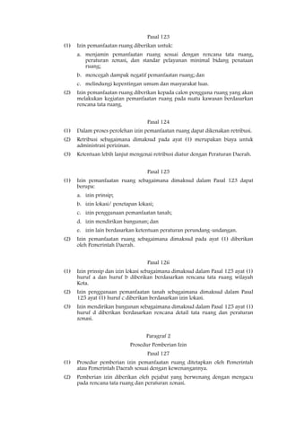 Pasal 123
(1)   Izin pemanfaatan ruang diberikan untuk:
      a. menjamin pemanfaatan ruang sesuai dengan rencana tata ruang,
         peraturan zonasi, dan standar pelayanan minimal bidang penataan
         ruang;
      b. mencegah dampak negatif pemanfaatan ruang; dan
      c. melindungi kepentingan umum dan masyarakat luas.
(2)   Izin pemanfaatan ruang diberikan kepada calon pengguna ruang yang akan
      melakukan kegiatan pemanfaatan ruang pada suatu kawasan berdasarkan
      rencana tata ruang.


                                    Pasal 124
(1)   Dalam proses perolehan izin pemanfaatan ruang dapat dikenakan retribusi.
(2)   Retribusi sebagaimana dimaksud pada ayat (1) merupakan biaya untuk
      administrasi perizinan.
(3)   Ketentuan lebih lanjut mengenai retribusi diatur dengan Peraturan Daerah.


                                    Pasal 125
(1)   Izin pemanfaatan ruang sebagaimana dimaksud dalam Pasal 123 dapat
      berupa:
      a. izin prinsip;
      b. izin lokasi/ penetapan lokasi;
      c. izin penggunaan pemanfaatan tanah;
      d. izin mendirikan bangunan; dan
      e. izin lain berdasarkan ketentuan peraturan perundang-undangan.
(2)   Izin pemanfaatan ruang sebagaimana dimaksud pada ayat (1) diberikan
      oleh Pemerintah Daerah.


                                    Pasal 126
(1)   Izin prinsip dan izin lokasi sebagaimana dimaksud dalam Pasal 125 ayat (1)
      huruf a dan huruf b diberikan berdasarkan rencana tata ruang wilayah
      Kota.
(2)   Izin penggunaan pemanfaatan tanah sebagaimana dimaksud dalam Pasal
      125 ayat (1) huruf c diberikan berdasarkan izin lokasi.
(3)   Izin mendirikan bangunan sebagaimana dimaksud dalam Pasal 125 ayat (1)
      huruf d diberikan berdasarkan rencana detail tata ruang dan peraturan
      zonasi.


                                    Paragraf 2
                             Prosedur Pemberian Izin
                                    Pasal 127
(1)   Prosedur pemberian izin pemanfaatan ruang ditetapkan oleh Pemerintah
      atau Pemerintah Daerah sesuai dengan kewenangannya.
(2)   Pemberian izin diberikan oleh pejabat yang berwenang dengan mengacu
      pada rencana tata ruang dan peraturan zonasi.
 
