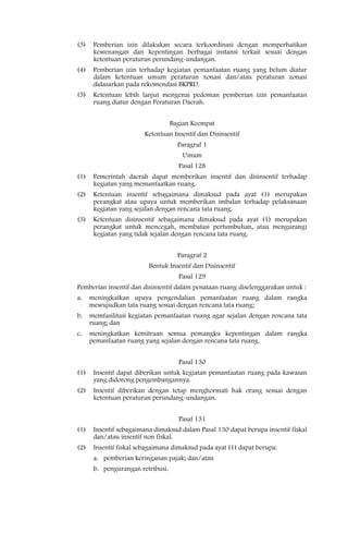 (3)    Pemberian izin dilakukan secara terkoordinasi dengan memperhatikan
       kewenangan dan kepentingan berbagai instansi terkait sesuai dengan
       ketentuan peraturan perundang-undangan.
(4)    Pemberian izin terhadap kegiatan pemanfaatan ruang yang belum diatur
       dalam ketentuan umum peraturan zonasi dan/atau peraturan zonasi
       didasarkan pada rekomendasi BKPRD.
(5)    Ketentuan lebih lanjut mengenai pedoman pemberian izin pemanfaatan
       ruang diatur dengan Peraturan Daerah.


                                   Bagian Keempat
                        Ketentuan Insentif dan Disinsentif
                                     Paragraf 1
                                      Umum
                                     Pasal 128
(1)    Pemerintah daerah dapat memberikan insentif dan disinsentif terhadap
       kegiatan yang memanfaatkan ruang.
(2)    Ketentuan insentif sebagaimana dimaksud pada ayat (1) merupakan
       perangkat atau upaya untuk memberikan imbalan terhadap pelaksanaan
       kegiatan yang sejalan dengan rencana tata ruang.
(3)    Ketentuan disinsentif sebagaimana dimaksud pada ayat (1) merupakan
       perangkat untuk mencegah, membatasi pertumbuhan, atau mengurangi
       kegiatan yang tidak sejalan dengan rencana tata ruang.


                                     Paragraf 2
                          Bentuk Insentif dan Disinsentif
                                     Pasal 129
Pemberian insentif dan disinsentif dalam penataan ruang diselenggarakan untuk :
a.    meningkatkan upaya pengendalian pemanfaatan ruang dalam rangka
      mewujudkan tata ruang sesuai dengan rencana tata ruang;
b.    memfasilitasi kegiatan pemanfaatan ruang agar sejalan dengan rencana tata
      ruang; dan
c.    meningkatkan kemitraan semua pemangku kepentingan dalam rangka
      pemanfaatan ruang yang sejalan dengan rencana tata ruang.


                                     Pasal 130
(1)    Insentif dapat diberikan untuk kegiatan pemanfaatan ruang pada kawasan
       yang didorong pengembangannya.
(2)    Insentif diberikan dengan tetap menghormati hak orang sesuai dengan
       ketentuan peraturan perundang-undangan.


                                     Pasal 131
(1)    Insentif sebagaimana dimaksud dalam Pasal 130 dapat berupa insentif fiskal
       dan/atau insentif non fiskal.
(2)    Insentif fiskal sebagaimana dimaksud pada ayat (1) dapat berupa:
       a. pemberian keringanan pajak; dan/atau
       b. pengurangan retribusi.
 