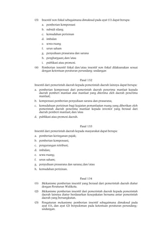 (3)   Insentif non fiskal sebagaimana dimaksud pada ayat (1) dapat berupa:
      a. pemberian kompensasi
      b. subsidi silang
      c. kemudahan perizinan
      d. imbalan
      e. sewa ruang
      f. urun saham
      g. penyediaan prasarana dan sarana
      h. penghargaan; dan/atau
      i. publikasi atau promosi.
(4)   Pemberian insentif fiskal dan/atau insentif non fiskal dilaksanakan sesuai
      dengan ketentuan peraturan perundang-undangan


                                    Pasal 132
Insentif dari pemerintah daerah kepada pemerintah daerah lainnya dapat berupa:
a. pemberian kompensasi dari pemerintah daerah penerima manfaat kepada
   daerah pemberi manfaat atas manfaat yang diterima oleh daerah penerima
   manfaat;
b. kompensasi pemberian penyediaan sarana dan prasarana;
c. kemudahaan perizinan bagi kegiatan pemanfaatan ruang yang diberikan oleh
   pemerintah daerah penerima manfaat kepada investor yang berasal dari
   daerah pemberi manfaat; dan/atau
d. publikasi atau promosi daerah.


                                    Pasal 133
Insentif dari pemerintah daerah kepada masyarakat dapat berupa:
a. pemberian keringanan pajak;
b. pemberian kompensasi;
c. pengurangan retribusi;
d. imbalan;
e. sewa ruang;
f. urun saham;
g. penyediaan prasarana dan sarana; dan/atau
h. kemudahan perizinan.


                                    Pasal 134
(1)   Mekanisme pemberian insentif yang berasal dari pemerintah daerah diatur
      dengan Peraturan Walikota.
(2)   Mekanisme pemberian insentif dari pemerintah daerah kepada pemerintah
      daerah lainnya diatur berdasarkan kesepakatan bersama antar pemerintah
      daerah yang bersangkutan.
(3)   Pengaturan mekanisme pemberian insentif sebagaimana dimaksud pada
      ayat (1), dan ayat (2) berpedoman pada ketentuan peraturan perundang-
      undangan.
 