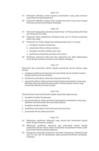 Pasal 135
(1)   Disinsentif diberikan untuk kegiatan pemanfaatan ruang pada kawasan
      yang dibatasi pengembangannya.
(2)   Disinsentif diberikan dengan tetap menghormati hak orang sesuai dengan
      ketentuan peraturan perundang-undangan.


                                   Pasal 136
(1)   Disinsentif sebagaimana dimaksud dalam Pasal 135 berupa disinsentif fiskal
      dan disinsentif non fiskal.
(2)   Disinsentif fiskal sebagaimana dimaksud pada ayat (1) berupa pengenaan
      pajak yang tinggi.
(3)   Disinsentif non fiskal sebagaimana dimaksud pada ayat (1), berupa:
      a. kewajiban memberi kompensasi;
      b. pensyaratan khusus dalam perizinan;
      c. kewajiban memberi imbalan; dan/atau
      d. pembatasan penyediaan prasarana dan sarana.
(4)   Pemberian disinsentif fiskal dan/atau disinsentif non fiskal dilaksanakan
      sesuai dengan ketentuan peraturan perundang-undangan.


                                   Pasal 137
Disinsentif dari pemerintah daerah kepada pemerintah daerah lainnya dapat
berupa:
a. pengajuan pemberian kompensasi dari pemerintah daerah pemberi manfaat
   kepada daerah penerima manfaat;
b. pembatasan penyediaan sarana dan prasarana; dan/atau
c. pensyaratan khusus dalam perizinan bagi kegiatan pemanfaatan ruang yang
   diberikan oleh pemerintah daerah pemberi manfaat kepada investor yang
   berasal dari daerah penerima manfaat.


                                   Pasal 138
Disinsentif dari Pemerintah Daerah kepada masyarakat dapat berupa:
a. kewajiban memberi kompensasi;
b. pensyaratan khusus dalam perizinan bagi kegiatan pemanfaatan ruang yang
   diberikan oleh Pemerintah dan pemerintah daerah;
c. kewajiban memberi imbalan;
d. pembatasan penyediaan sarana dan prasarana; dan/atau
e. pensyaratan khusus dalam perizinan.


                                   Pasal 139
(1)   Mekanisme pemberian disinsentif yang berasal dari pemerintah daerah
      diatur dengan Peraturan walikota.
(2)   Mekanisme pemberian disinsentif dari pemerintah daerah kepada
      pemerintah daerah lainnya diatur berdasarkan kesepakatan bersama antar
      pemerintah daerah yang bersangkutan.
(3)   Pengaturan mekanisme pemberian disinsentif sebagaimana dimaksud pada
      ayat (1), dan ayat (2) berpedoman pada ketentuan peraturan perundang-
      undangan.
 