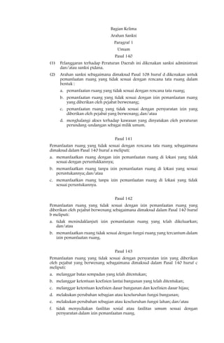 Bagian Kelima
                                Arahan Sanksi
                                  Paragraf 1
                                    Umum
                                  Pasal 140
(1)   Pelanggaran terhadap Peraturan Daerah ini dikenakan sanksi administrasi
      dan/atau sanksi pidana.
(2)   Arahan sanksi sebagaimana dimaksud Pasal 108 huruf d dikenakan untuk
      pemanfaatan ruang yang tidak sesuai dengan rencana tata ruang dalam
      bentuk :
      a. pemanfaatan ruang yang tidak sesuai dengan rencana tata ruang;
      b. pemanfaatan ruang yang tidak sesuai dengan izin pemanfaatan ruang
         yang diberikan oleh pejabat berwenang;
      c. pemanfaatan ruang yang tidak sesuai dengan persyaratan izin yang
         diberikan oleh pejabat yang berwenang; dan/atau
      d. menghalangi akses terhadap kawasan yang dinyatakan oleh peraturan
         perundang-undangan sebagai milik umum.


                                  Pasal 141
Pemanfaatan ruang yang tidak sesuai dengan rencana tata ruang sebagaimana
dimaksud dalam Pasal 140 huruf a meliputi:
a. memanfaatkan ruang dengan izin pemanfaatan ruang di lokasi yang tidak
   sesuai dengan peruntukkannya;
b. memanfaatkan ruang tanpa izin pemanfaatan ruang di lokasi yang sesuai
   peruntukannya; dan/atau
c. memanfaatkan ruang tanpa izin pemanfaatan ruang di lokasi yang tidak
   sesuai peruntukannya.


                                  Pasal 142
Pemanfaatan ruang yang tidak sesuai dengan izin pemanfaatan ruang yang
diberikan oleh pejabat berwenang sebagaimana dimaksud dalam Pasal 140 huruf
b meliputi:
a. tidak menindaklanjuti izin pemanfaatan ruang yang telah dikeluarkan;
   dan/atau
b. memanfaatkan ruang tidak sesuai dengan fungsi ruang yang tercantum dalam
   izin pemanfaatan ruang.


                                  Pasal 143
Pemanfaatan ruang yang tidak sesuai dengan persyaratan izin yang diberikan
oleh pejabat yang berwenang sebagaimana dimaksud dalam Pasal 140 huruf c
meliputi:
a. melanggar batas sempadan yang telah ditentukan;
b. melanggar ketentuan koefisien lantai bangunan yang telah ditentukan;
c. melanggar ketentuan koefisien dasar bangunan dan koefisien dasar hijau;
d. melakukan perubahan sebagian atau keseluruhan fungsi bangunan;
e. melakukan perubahan sebagian atau keseluruhan fungsi lahan; dan/atau
f. tidak menyediakan fasilitas sosial atau fasilitas umum sesuai dengan
   persyaratan dalam izin pemanfaatan ruang.
 