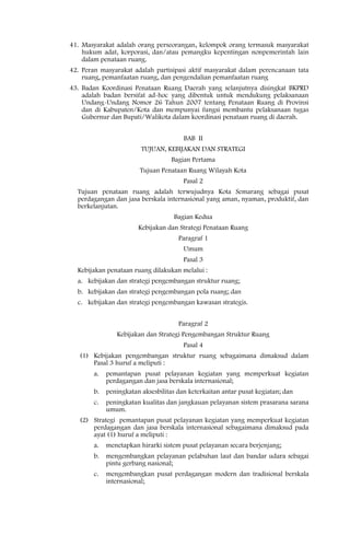 41. Masyarakat adalah orang perseorangan, kelompok orang termasuk masyarakat
    hukum adat, korporasi, dan/atau pemangku kepentingan nonpemerintah lain
    dalam penataan ruang.
42. Peran masyarakat adalah partisipasi aktif masyarakat dalam perencanaan tata
    ruang, pemanfaatan ruang, dan pengendalian pemanfaatan ruang
43. Badan Koordinasi Penataan Ruang Daerah yang selanjutnya disingkat BKPRD
    adalah badan bersifat ad-hoc yang dibentuk untuk mendukung pelaksanaan
    Undang-Undang Nomor 26 Tahun 2007 tentang Penataan Ruang di Provinsi
    dan di Kabupaten/Kota dan mempunyai fungsi membantu pelaksanaan tugas
    Gubernur dan Bupati/Walikota dalam koordinasi penataan ruang di daerah.


                                        BAB II
                         TUJUAN, KEBIJAKAN DAN STRATEGI
                                    Bagian Pertama
                        Tujuan Penataan Ruang Wilayah Kota
                                        Pasal 2
  Tujuan penataan ruang adalah terwujudnya Kota Semarang sebagai pusat
  perdagangan dan jasa berskala internasional yang aman, nyaman, produktif, dan
  berkelanjutan.
                                    Bagian Kedua
                        Kebijakan dan Strategi Penataan Ruang
                                      Paragraf 1
                                        Umum
                                        Pasal 3
  Kebijakan penataan ruang dilakukan melalui :
  a. kebijakan dan strategi pengembangan struktur ruang;
  b. kebijakan dan strategi pengembangan pola ruang; dan
  c. kebijakan dan strategi pengembangan kawasan strategis.


                                      Paragraf 2
                Kebijakan dan Strategi Pengembangan Struktur Ruang
                                        Pasal 4
   (1) Kebijakan pengembangan struktur ruang sebagaimana dimaksud dalam
       Pasal 3 huruf a meliputi :
        a.   pemantapan pusat pelayanan kegiatan yang memperkuat kegiatan
             perdagangan dan jasa berskala internasional;
        b.   peningkatan aksesbilitas dan keterkaitan antar pusat kegiatan; dan
        c.   peningkatan kualitas dan jangkauan pelayanan sistem prasarana sarana
             umum.
   (2) Strategi pemantapan pusat pelayanan kegiatan yang memperkuat kegiatan
       perdagangan dan jasa berskala internasional sebagaimana dimaksud pada
       ayat (1) huruf a meliputi :
        a.   menetapkan hirarki sistem pusat pelayanan secara berjenjang;
        b.   mengembangkan pelayanan pelabuhan laut dan bandar udara sebagai
             pintu gerbang nasional;
        c.   mengembangkan pusat perdagangan modern dan tradisional berskala
             internasional;
 