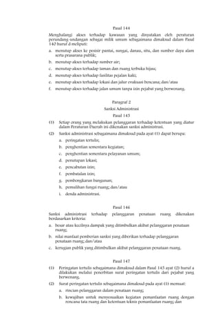 Pasal 144
Menghalangi akses terhadap kawasan yang dinyatakan oleh peraturan
perundang-undangan sebagai milik umum sebagaimana dimaksud dalam Pasal
140 huruf d meliputi:
a. menutup akses ke pesisir pantai, sungai, danau, situ, dan sumber daya alam
   serta prasarana publik;
b. menutup akses terhadap sumber air;
c. menutup akses terhadap taman dan ruang terbuka hijau;
d. menutup akses terhadap fasilitas pejalan kaki;
e. menutup akses terhadap lokasi dan jalur evakuasi bencana; dan/atau
f. menutup akses terhadap jalan umum tanpa izin pejabat yang berwenang.


                                    Paragraf 2
                                Sanksi Administrasi
                                    Pasal 145
(1)   Setiap orang yang melakukan pelanggaran terhadap ketentuan yang diatur
      dalam Peraturan Daerah ini dikenakan sanksi administrasi.
(2)   Sanksi administrasi sebagaimana dimaksud pada ayat (1) dapat berupa:
      a. peringatan tertulis;
      b. penghentian sementara kegiatan;
      c. penghentian sementara pelayanan umum;
      d. penutupan lokasi;
      e. pencabutan izin;
      f. pembatalan izin;
      g. pembongkaran bangunan;
      h. pemulihan fungsi ruang; dan/atau
      i. denda administrasi.


                                    Pasal 146
Sanksi administrasi     terhadap    pelanggaran       penataan   ruang   dikenakan
berdasarkan kriteria:
a. besar atau kecilnya dampak yang ditimbulkan akibat pelanggaran penataan
   ruang;
b. nilai manfaat pemberian sanksi yang diberikan terhadap pelanggaran
   penataan ruang; dan/atau
c. kerugian publik yang ditimbulkan akibat pelanggaran penataan ruang.


                                    Pasal 147
(1)   Peringatan tertulis sebagaimana dimaksud dalam Pasal 145 ayat (2) huruf a
      dilakukan melalui penerbitan surat peringatan tertulis dari pejabat yang
      berwenang.
(2)   Surat peringatan tertulis sebagaimana dimaksud pada ayat (1) memuat:
      a. rincian pelanggaran dalam penataan ruang;
      b. kewajiban untuk menyesuaikan kegiatan pemanfaatan ruang dengan
         rencana tata ruang dan ketentuan teknis pemanfaatan ruang; dan
 