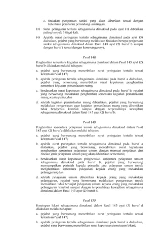 c. tindakan pengenaan sanksi yang akan diberikan sesuai dengan
         ketentuan peraturan perundang-undangan.
(3)   Surat peringatan tertulis sebagaimana dimaksud pada ayat (1) diberikan
      paling banyak 3 (tiga) kali.
(4)   Apabila surat peringatan tertulis sebagaimana dimaksud pada ayat (3)
      diabaikan, pejabat yang berwenang melakukan tindakan berupa pengenaan
      sanksi sebagaimana dimaksud dalam Pasal 145 ayat (2) huruf b sampai
      dengan huruf i sesuai dengan kewenangannya.


                                 Pasal 148
Penghentian sementara kegiatan sebagaimana dimaksud dalam Pasal 145 ayat (2)
huruf b dilakukan melalui tahapan:
a. pejabat yang berwenang menerbitkan surat peringatan tertulis sesuai
   ketentuan Pasal 147;
b. apabila peringatan tertulis sebagaimana dimaksud pada huruf a diabaikan,
   pejabat yang berwenang menerbitkan surat keputusan penghentian
   sementara kegiatan pemanfaatan ruang;
c. berdasarkan surat keputusan sebagaimana dimaksud pada huruf b, pejabat
   yang berwenang melakukan penghentian sementara kegiatan pemanfaatan
   ruang secara paksa; dan
d. setelah kegiatan pemanfaatan ruang dihentikan, pejabat yang berwenang
   melakukan pengawasan agar kegiatan pemanfaatan ruang yang dihentikan
   tidak beroperasi kembali sampai dengan terpenuhinya kewajiban
   sebagaimana dimaksud dalam Pasal 145 ayat (2) huruf b.


                                 Pasal 149
Penghentian sementara pelayanan umum sebagaimana dimaksud dalam Pasal
145 ayat (2) huruf c dilakukan melalui tahapan:
a. pejabat yang berwenang menerbitkan surat peringatan tertulis sesuai
   ketentuan Pasal 147;
b. apabila surat peringatan tertulis sebagaimana dimaksud pada huruf a
   diabaikan, pejabat yang berwenang menerbitkan surat keputusan
   penghentian sementara pelayanan umum dengan memuat penjelasan dan
   rincian jenis pelayanan umum yang akan dihentikan sementara;
c. berdasarkan surat keputusan penghentian sementara pelayanan umum
   sebagaimana dimaksud pada huruf b, pejabat yang berwenang
   menyampaikan perintah kepada penyedia jasa pelayanan umum untuk
   menghentikan sementara pelayanan kepada orang yang melakukan
   pelanggaran; dan
d. setelah pelayanan umum dihentikan kepada orang yang melakukan
   pelanggaran, pejabat yang berwenang melakukan pengawasan untuk
   memastikan tidak terdapat pelayanan umum kepada orang yang melakukan
   pelanggaran tersebut sampai dengan terpenuhinya kewajiban sebagaimana
   dimaksud dalam Pasal 145 ayat (2) huruf b.


                                 Pasal 150
Penutupan lokasi sebagaimana dimaksud dalam Pasal 145 ayat (3) huruf d
dilakukan melalui tahapan:
a. pejabat yang berwenang menerbitkan surat peringatan tertulis sesuai
   ketentuan Pasal 147;
b. apabila peringatan tertulis sebagaimana dimaksud pada huruf a diabaikan,
   pejabat yang berwenang menerbitkan surat keputusan penutupan lokasi;
 