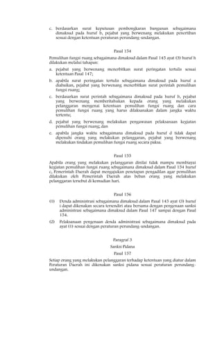 c. berdasarkan surat keputusan pembongkaran bangunan sebagaimana
   dimaksud pada huruf b, pejabat yang berwenang melakukan penertiban
   sesuai dengan ketentuan peraturan perundang-undangan.


                                  Pasal 154
Pemulihan fungsi ruang sebagaimana dimaksud dalam Pasal 145 ayat (3) huruf h
dilakukan melalui tahapan:
a. pejabat yang berwenang menerbitkan surat peringatan tertulis sesuai
   ketentuan Pasal 147;
b. apabila surat peringatan tertulis sebagaimana dimaksud pada huruf a
   diabaikan, pejabat yang berwenang menerbitkan surat perintah pemulihan
   fungsi ruang;
c. berdasarkan surat perintah sebagaimana dimaksud pada huruf b, pejabat
   yang berwenang memberitahukan kepada orang yang melakukan
   pelanggaran mengenai ketentuan pemulihan fungsi ruang dan cara
   pemulihan fungsi ruang yang harus dilaksanakan dalam jangka waktu
   tertentu;
d. pejabat yang berwenang melakukan pengawasan pelaksanaan kegiatan
   pemulihan fungsi ruang; dan
e. apabila jangka waktu sebagaimana dimaksud pada huruf d tidak dapat
   dipenuhi orang yang melakukan pelanggaran, pejabat yang berwenang
   melakukan tindakan pemulihan fungsi ruang secara paksa.


                                  Pasal 155
Apabila orang yang melakukan pelanggaran dinilai tidak mampu membiayai
kegiatan pemulihan fungsi ruang sebagaimana dimaksud dalam Pasal 154 huruf
c, Pemerintah Daerah dapat mengajukan penetapan pengadilan agar pemulihan
dilakukan oleh Pemerintah Daerah atas beban orang yang melakukan
pelanggaran tersebut di kemudian hari.


                                  Pasal 156
(1)   Denda administrasi sebagaimana dimaksud dalam Pasal 145 ayat (3) huruf
      i dapat dikenakan secara tersendiri atau bersama dengan pengenaan sanksi
      administrasi sebagaimana dimaksud dalam Pasal 147 sampai dengan Pasal
      154.
(2)   Pelaksanaan pengenaan denda administrasi sebagaimana dimaksud pada
      ayat (1) sesuai dengan peraturan perundang-undangan.


                                  Paragraf 3
                                Sanksi Pidana
                                  Pasal 157
Setiap orang yang melakukan pelanggaran terhadap ketentuan yang diatur dalam
Peraturan Daerah ini dikenakan sanksi pidana sesuai peraturan perundang-
undangan.
 
