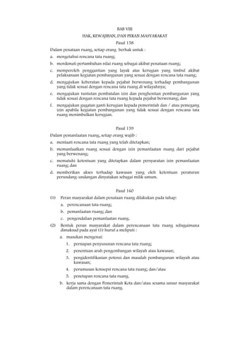 BAB VIII
                 HAK, KEWAJIBAN, DAN PERAN MASYARAKAT
                                    Pasal 158
Dalam penataan ruang, setiap orang berhak untuk :
a. mengetahui rencana tata ruang;
b. menikmati pertambahan nilai ruang sebagai akibat penataan ruang;
c. memperoleh penggantian yang layak atas kerugian yang timbul akibat
   pelaksanaan kegiatan pembangunan yang sesuai dengan rencana tata ruang;
d. mengajukan keberatan kepada pejabat berwenang terhadap pembangunan
   yang tidak sesuai dengan rencana tata ruang di wilayahnya;
e. mengajukan tuntutan pembatalan izin dan penghentian pembangunan yang
   tidak sesuai dengan rencana tata ruang kepada pejabat berwenang; dan
f. mengajukan gugatan ganti kerugian kepada pemerintah dan / atau pemegang
   izin apabila kegiatan pembangunan yang tidak sesuai dengan rencana tata
   ruang menimbulkan kerugian.


                                    Pasal 159
Dalam pemanfaatan ruang, setiap orang wajib :
a. mentaati rencana tata ruang yang telah ditetapkan;
b. memanfaatkan ruang sesuai dengan izin pemanfaatan ruang dari pejabat
   yang berwenang;
c. mematuhi ketentuan yang ditetapkan dalam persyaratan izin pemanfaatan
   ruang; dan
d. memberikan akses terhadap kawasan yang oleh ketentuan peraturan
   perundang-undangan dinyatakan sebagai milik umum.


                                    Pasal 160
(1)   Peran masyarakat dalam penataan ruang dilakukan pada tahap:
      a. perencanaan tata ruang;
      b. pemanfaatan ruang; dan
      c. pengendalian pemanfaatan ruang.
(2)   Bentuk peran masyarakat dalam perencanaan tata ruang sebagaimana
      dimaksud pada ayat (1) huruf a meliputi :
      a. masukan mengenai:
        1. persiapan penyusunan rencana tata ruang;
        2. penentuan arah pengembangan wilayah atau kawasan;
        3. pengidentifikasian potensi dan masalah pembangunan wilayah atau
           kawasan;
        4. perumusan konsepsi rencana tata ruang; dan/atau
        5. penetapan rencana tata ruang.
      b. kerja sama dengan Pemerintah Kota dan/atau sesama unsur masyarakat
         dalam perencanaan tata ruang.
 