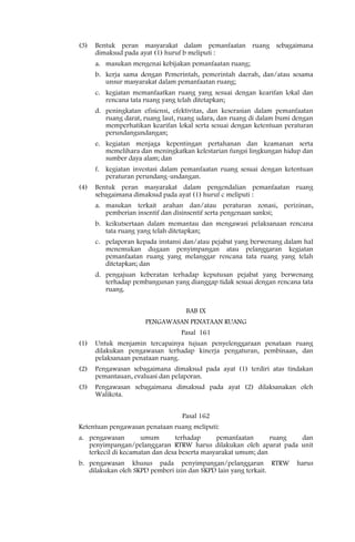 (3)   Bentuk peran masyarakat dalam pemanfaatan ruang sebagaimana
      dimaksud pada ayat (1) huruf b meliputi :
      a. masukan mengenai kebijakan pemanfaatan ruang;
      b. kerja sama dengan Pemerintah, pemerintah daerah, dan/atau sesama
         unsur masyarakat dalam pemanfaatan ruang;
      c. kegiatan memanfaatkan ruang yang sesuai dengan kearifan lokal dan
         rencana tata ruang yang telah ditetapkan;
      d. peningkatan efisiensi, efektivitas, dan keserasian dalam pemanfaatan
         ruang darat, ruang laut, ruang udara, dan ruang di dalam bumi dengan
         memperhatikan kearifan lokal serta sesuai dengan ketentuan peraturan
         perundangundangan;
      e. kegiatan menjaga kepentingan pertahanan dan keamanan serta
         memelihara dan meningkatkan kelestarian fungsi lingkungan hidup dan
         sumber daya alam; dan
      f. kegiatan investasi dalam pemanfaatan ruang sesuai dengan ketentuan
         peraturan perundang-undangan.
(4)   Bentuk peran masyarakat dalam pengendalian pemanfaatan ruang
      sebagaimana dimaksud pada ayat (1) huruf c meliputi :
      a. masukan terkait arahan dan/atau peraturan zonasi, perizinan,
         pemberian insentif dan disinsentif serta pengenaan sanksi;
      b. keikutsertaan dalam memantau dan mengawasi pelaksanaan rencana
         tata ruang yang telah ditetapkan;
      c. pelaporan kepada instansi dan/atau pejabat yang berwenang dalam hal
         menemukan dugaan penyimpangan atau pelanggaran kegiatan
         pemanfaatan ruang yang melanggar rencana tata ruang yang telah
         ditetapkan; dan
      d. pengajuan keberatan terhadap keputusan pejabat yang berwenang
         terhadap pembangunan yang dianggap tidak sesuai dengan rencana tata
         ruang.


                                   BAB IX
                      PENGAWASAN PENATAAN RUANG
                                  Pasal 161
(1)   Untuk menjamin tercapainya tujuan penyelenggaraan penataan ruang
      dilakukan pengawasan terhadap kinerja pengaturan, pembinaan, dan
      pelaksanaan penataan ruang.
(2)   Pengawasan sebagaimana dimaksud pada ayat (1) terdiri atas tindakan
      pemantauan, evaluasi dan pelaporan.
(3)   Pengawasan sebagaimana dimaksud pada ayat (2) dilaksanakan oleh
      Walikota.


                                  Pasal 162
Ketentuan pengawasan penataan ruang meliputi:
a. pengawasan        umum       terhadap      pemanfaatan      ruang dan
   penyimpangan/pelanggaran RTRW harus dilakukan oleh aparat pada unit
   terkecil di kecamatan dan desa beserta masyarakat umum; dan
b. pengawasan khusus pada penyimpangan/pelanggaran RTRW                harus
   dilakukan oleh SKPD pemberi izin dan SKPD lain yang terkait.
 