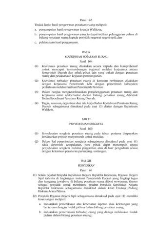 Pasal 163
 Tindak lanjut hasil pengawasan penataan ruang meliputi:
 a. penyampaian hasil pengawasan kepada Walikota;
 b. penyampaian hasil pengawasan yang terdapat indikasi pelanggaran pidana di
    bidang penataan ruang kepada penyidik pegawai negeri sipil; dan
 c. pelaksanaan hasil pengawasan.


                                      BAB X
                         KOORDINASI PENATAAN RUANG
                                    Pasal 164
 (1)    Koordinasi penataan ruang dilakukan secara terpadu dan komprehensif
        untuk mencapai kesinambungan regional melalui kerjasama antara
        Pemerintah Daerah dan pihak-pihak lain yang terkait dengan penataan
        ruang dan pelaksanaan kegiatan pembangunan.
 (2)    Koordinasi terhadap penataan ruang di kawasan perbatasan dilakukan
        dengan kerjasama Pemerintah Kota dengan pemerintah kabupaten
        perbatasan melalui fasilitasi Pemerintah Provinsi.
 (3)    Dalam rangka mengkoordinasikan penyelenggaraan penataan ruang dan
        kerjasama antar sektor/antar daerah bidang penataan ruang dibentuk
        Badan Koordinasi Penataan Ruang Daerah.
 (4)    Tugas, susunan, organisasi dan tata kerja Badan Koordinasi Penataan Ruang
        Daerah sebagaimana dimaksud pada ayat (3) diatur dengan Keputusan
        Walikota.


                                      BAB XI
                            PENYELESAIAN SENGKETA
                                    Pasal 165
 (1)    Penyelesaian sengketa penataan ruang pada tahap pertama diupayakan
        berdasarkan prinsip musyawarah untuk mufakat.
 (2)    Dalam hal penyelesaian sengketa sebagaimana dimaksud pada ayat (1)
        tidak diperoleh kesepakatan, para pihak dapat menempuh upaya
        penyelesaian sengketa melalui pengadilan atau di luar pengadilan sesuai
        dengan ketentuan peraturan perundang-undangan.


                                      BAB XII
                                   PENYIDIKAN
                                     Pasal 166
(1) Selain pejabat Penyidik Kepolisian Negara Republik Indonesia, Pegawai Negeri
    Sipil tertentu di lingkungan instansi Pemerintah Daerah yang lingkup tugas
    dan tanggung jawabnya di bidang penataan ruang diberi wewenang khusus
    sebagai penyidik untuk membantu pejabat Penyidik Kepolisian Negara
    Republik Indonesia sebagaimana dimaksud dalam Kitab Undang-Undang
    Hukum Acara Pidana.
(2) Penyidik Pegawai Negeri Sipil sebagaimana dimaksud pada ayat (1) memiliki
    kewenangan meliputi:
       a. melakukan pemeriksaan atas kebenaran laporan atau keterangan yang
          berkenaan dengan tindak pidana dalam bidang penataan ruang;
       b. melakukan pemeriksaan terhadap orang yang diduga melakukan tindak
          pidana dalam bidang penataan ruang;
 