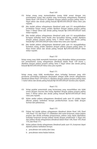 Pasal 169
(1)   Setiap orang yang memanfaatkan ruang tidak sesuai dengan izin
      pemanfaatan ruang dari pejabat yang berwenang sebagaimana dimaksud
      dalam Pasal 159 huruf b, dipidana dengan pidana penjara paling lama 3
      (tiga) tahun dan denda paling banyak Rp500.000.000,00 (lima ratus juta
      rupiah).
(2)   Jika tindak pidana sebagaimana dimaksud pada ayat (1) mengakibatkan
      perubahan fungsi ruang, pelaku dipidana dengan pidana penjara paling
      lama 5 (lima) tahun dan denda paling banyak Rp1.000.000.000,00 (satu
      miliar rupiah).
(3)   Jika tindak pidana sebagaimana dimaksud pada ayat (1) mengakibatkan
      kerugian terhadap harta benda atau kerusakan barang, pelaku dipidana
      dengan pidana penjara paling lama 5 (lima) tahun dan denda paling
      banyak Rp1.500.000.000,00 (satu miliar lima ratus juta rupiah).
(4)   Jika tindak pidana sebagaimana dimaksud pada ayat (1) mengakibatkan
      kematian orang, pelaku dipidana dengan pidana penjara paling lama 15
      (lima belas) tahun dan denda paling banyak Rp5.000.000.000,00 (lima
      miliar rupiah).


                                   Pasal 170
Setiap orang yang tidak mematuhi ketentuan yang ditetapkan dalam persyaratan
izin pemanfaatan ruang sebagaimana dimaksud dalam Pasal 159 huruf c,
dipidana dengan pidana penjara paling lama 3 (tiga) tahun dan denda paling
banyak Rp500.000.000,00 (lima ratus juta rupiah).


                                   Pasal 171
Setiap orang yang tidak memberikan akses terhadap kawasan yang oleh
peraturan perundang-undangan dinyatakan sebagai milik umum sebagaimana
dimaksud dalam Pasal 159 huruf d, dipidana dengan pidana penjara paling lama
1 (satu) tahun dan denda paling banyak Rp100.000.000,00 (seratus juta rupiah).


                                   Pasal 172
(1)   Setiap pejabat pemerintah yang berwenang yang menerbitkan izin tidak
      sesuai dengan rencana tata ruang dipidana dengan pidana penjara paling
      lama 5 (lima) tahun dan denda paling banyak Rp500.000.000,00 (lima
      ratus juta rupiah).
(2)   Selain sanksi pidana sebagaimana dimaksud pada ayat (1) pelaku dapat
      dikenai pidana tambahan berupa pemberhentian secara tidak dengan
      hormat dari jabatannya.


                                   Pasal 173
(1)   Dalam hal tindak pidana sebagaimana dimaksud dalam Pasal 168, Pasal
      169, Pasal 170, dan Pasal 171 dilakukan oleh suatu korporasi, selain pidana
      penjara dan denda terhadap pengurusnya, pidana yang dapat dijatuhkan
      terhadap korporasi berupa pidana denda dengan pemberatan 3 (tiga) kali
      dari pidana denda sebagaimana dimaksud dalam Pasal 168, Pasal 169, Pasal
      170, dan Pasal 171.
(2)   Selain pidana denda sebagaimana dimaksud pada ayat (1), korporasi dapat
      dijatuhi pidana tambahan berupa:
      a. pencabutan izin usaha; dan/atau
      b. pencabutan status badan hukum.
 
