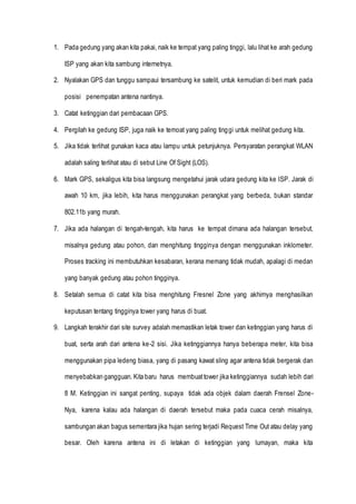 1. Pada gedung yang akan kita pakai, naik ke tempat yang paling tinggi, lalu lihat ke arah gedung
ISP yang akan kita sambung internetnya.
2. Nyalakan GPS dan tunggu sampaui tersambung ke satelit, untuk kemudian di beri mark pada
posisi penempatan antena nantinya.
3. Catat ketinggian dari pembacaan GPS.
4. Pergilah ke gedung ISP, juga naik ke temoat yang paling tinggi untuk melihat gedung kita.
5. Jika tidak terlihat gunakan kaca atau lampu untuk petunjuknya. Persyaratan perangkat WLAN
adalah saling terlihat atau di sebut Line Of Sight (LOS).
6. Mark GPS, sekaligus kita bisa langsung mengetahui jarak udara gedung kita ke ISP. Jarak di
awah 10 km, jika lebih, kita harus menggunakan perangkat yang berbeda, bukan standar
802.11b yang murah.
7. Jika ada halangan di tengah-tengah, kita harus ke tempat dimana ada halangan tersebut,
misalnya gedung atau pohon, dan menghitung tingginya dengan menggunakan inklometer.
Proses tracking ini membutuhkan kesabaran, kerana memang tidak mudah, apalagi di medan
yang banyak gedung atau pohon tingginya.
8. Setalah semua di catat kita bisa menghitung Fresnel Zone yang akhirnya menghasilkan
keputusan tentang tingginya tower yang harus di buat.
9. Langkah terakhir dari site survey adalah memastikan letak tower dan ketinggian yang harus di
buat, serta arah dari antena ke-2 sisi. Jika ketinggiannya hanya beberapa meter, kita bisa
menggunakan pipa ledeng biasa, yang di pasang kawat sling agar antena tidak bergerak dan
menyebabkan gangguan. Kita baru harus membuattower jika ketinggiannya sudah lebih dari
8 M. Ketinggian ini sangat penting, supaya tidak ada objek dalam daerah Frensel Zone-
Nya, karena kalau ada halangan di daerah tersebut maka pada cuaca cerah misalnya,
sambungan akan bagus sementara jika hujan sering terjadi Request Time Out atau delay yang
besar. Oleh karena antena ini di letakan di ketinggian yang lumayan, maka kita
 