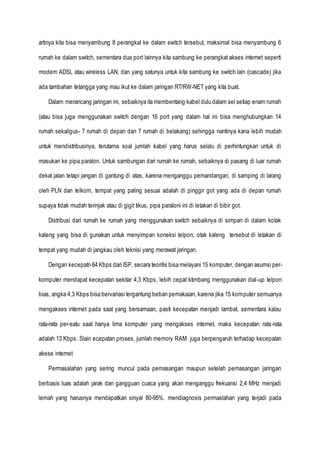artinya kita bisa menyambung 8 perangkat ke dalam switch tersebut, maksimal bisa menyambung 6
rumah ke dalam switch, sementara dua port lainnya kita sambung ke perangkat akses internet seperti
modem ADSL atau wireless LAN, dan yang satunya untuk kita sambung ke switch lain (cascade) jika
ada tambahan tetangga yang mau ikut ke dalam jaringan RT/RW-NET yang kita buat.
Dalam merancang jaringan ini, sebaiknya ita membentang kabel dulu dalam sel setiap enam rumah
(atau bisa juga menggunakan switch dengan 16 port yang dalam hal ini bisa menghubungkan 14
rumah sekaligus- 7 rumah di depan dan 7 rumah di belakang) sehingga nantinya kana lebih mudah
untuk mendistribusinya, terutama soal jumlah kabel yang harus selalu di perhintungkan untuk di
masukan ke pipa paralon. Untuk sambungan dari rumah ke rumah, sebaiknya di pasang di luar rumah
dekat jalan tetapi jangan di gantung di atas, karena menganggu pemandangan, di samping di larang
oleh PLN dan telkom, tempat yang paling sesuai adalah di pinggir got yang ada di depan rumah
supaya tidak mudah terinjak atau di gigit tikus, pipa paraloni ini di letakan di bibir got.
Distribusi dari rumah ke rumah yang menggunakan switch sebaiknya di simpan di dalam kotak
kaleng yang bisa di gunakan untuk menyimpan koneksi telpon, otak kaleng tersebut di letakan di
tempat yang mudah di jangkau oleh teknisi yang merawat jaringan.
Dengan kecepatn 64 Kbps dari ISP, secara teoritis bisa melayani 15 komputer, dengan asumsi per-
komputer mendapat kecepatan sekitar 4,3 Kbps, lebih cepat ktimbang menggunakan dial-up telpon
bias, angka 4,3 Kbps bisa bervariasi tergantung beban pemakaian, karena jika 15 komputer semuanya
mengakses internet pada saat yang bersamaan, pasti kecepatan menjadi lambat, sementara kalau
rata-rata per-satu saat hanya lima komputer yang mengakses internet, maka kecepatan rata-rata
adalah 13 Kbps. Slain ecepatan proses, jumlah memory RAM juga berpengaruh terhadap kecepatan
akese internet
Permasalahan yang sering muncul pada pemasangan maupun setelah pemasangan jaringan
berbasis luas adalah jarak dan gangguan cuaca yang akan menganggu frekuansi 2,4 MHz menjadi
lemah yang harusnya mendapatkan sinyal 80-95%. mendiagnosis permaslahan yang terjadi pada
 