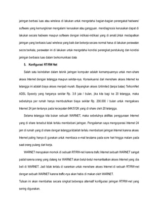 jaringan berbasi luas atau wireless di lakukan untuk mengetahui bagian-bagian perangakat hadware/
software yang kemungkinan mengalami kerusakan atau gangguan. mendiagnosis kerusakan dapat di
lakukan secara hadware maupun software dengan indikasi-indikasi yang di amati.Untuk medapatkan
jaringan yang berbasis luas/ wireless yang baik dan bekerja secara normal harus di lakukan perawatan
secra berkala, perawatan ini di lakukan untuk mengetahui kondisi perangkat pendukung dan kondisi
jaringan berbasis luas dalam berkomunikasi data
5. Konfigurasi RT/RW Net
Salah satu keindahan dalam teknik jaringan komputer adalah kemampuannya untuk men-share
akses Internet dengan tetangga maupun sekitar-nya. Konsekuensi dari menshare akses Internet ke
tetangga ini adalah biaya akses menjadi murah. Bayangkan akses Unlimited (tanpa batas) TelkomNet
ADSL Speedy yang harganya sekitar Rp. 3.8 juta / bulan, jika kita bagi ke 20 tetangga, maka
sebetulnya per rumah hanya membutuhkan biaya sekitar Rp. 200.000 / bulan untuk mengakses
Internet 24 jam tentunya pada kecepatan 64K/512K yang di share oleh 20 tetangga.
Selama tetangga kita bukan sebuah WARNET, maka sebetulnya aktifitas penggunaan Internet
yang di share tersebut tidak terlalu membebani jaringan. Pengalaman saya mengoperasi Internet 24
jam di rumah yang di share dengan tetangga tidaklah terlalu membebani jaringan Internet karena akses
Internet paling hanya di gunakan untuk membaca e-mail terutama pada sore hari hingga malam pada
saat orang pulang dari kerja.
WARNET merupakan momok di sebuah RT/RW-net karena trafic Internet sebuah WARNET sangat
padat karena orang yang datang ke WARNET akan betul-betul memanfaatkan akses Internet yang dia
beli di WARNET. Jadi tidak terlalu di sarankan untuk menshare akses Internet di sebuah RT/RW-net
dengan sebuah WARNET karena traffic-nya akan habis di makan oleh WARNET.
Tulisan ini akan membahas secara singkat beberapa alternatif konfigurasi jaringan RT/RW-net yang
sering digunakan.
 