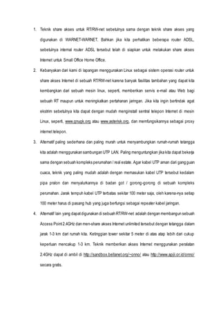 1. Teknik share akses untuk RT/RW-net sebetulnya sama dengan teknik share akses yang
digunakan di WARNET-WARNET. Bahkan jika kita perhatikan beberapa router ADSL,
sebetulnya internal router ADSL tersebut telah di siapkan untuk melakukan share akses
Internet untuk Small Office Home Office.
2. Kebanyakan dari kami di lapangan menggunakan Linux sebagai sistem operasi router untuk
share akses Internet di sebuah RT/RW-net karena banyak fasilitas tambahan yang dapat kita
kembangkan dari sebuah mesin linux, seperti, memberikan servis e-mail atau Web bagi
sebuah RT maupun untuk meningkatkan pertahanan jaringan. Jika kita ingin bertindak agat
ekstrim sebetulnya kita dapat dengan mudah menginstall sentral telepon Internet di mesin
Linux, seperti, www.gnugk.org atau www.asterisk.org, dan memfungsikannya sebagai proxy
internet telepon.
3. Alternatif paling sederhana dan paling murah untuk menyambungkan rumah-rumah tetangga
kita adalah menggunakan sambungan UTP LAN. Paling menguntungkan jika kita dapat bekerja
sama dengan sebuah kompleks perumahan / real estate. Agar kabel UTP aman dari gangguan
cuaca, teknik yang paling mudah adalah dengan memasukan kabel UTP tersebut kedalam
pipa pralon dan menyalurkannya di badan got / gorong-gorong di sebuah kompleks
perumahan. Jarak tempuh kabel UTP terbatas sekitar 100 meter saja, oleh karena-nya setiap
100 meter harus di pasang hub yang juga berfungsi sebagai repeater kabel jaringan.
4. Alternatif lain yang dapatdigunakan di sebuah RT/RW-net adalah dengan membangun sebuah
Access Point2.4GHz dan men-share akses Internet unlimited tersebut dengan tetangga dalam
jarak 1-3 km dari rumah kita. Ketinggian tower sekitar 5 meter di atas atap lebih dari cukup
keperluan mencakup 1-3 km. Teknik memberikan akses Internet menggunakan peralatan
2.4GHz dapat di ambil di http://sandbox.bellanet.org/~onno/ atau http://www.apjii.or.id/onno/
secara gratis.
 