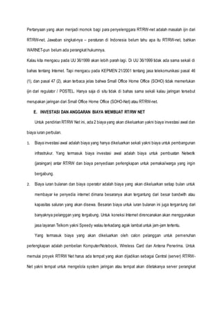 Pertanyaan yang akan menjadi momok bagi para penyelenggara RT/RW-net adalah masalah ijin dari
RT/RW-net. Jawaban singkat-nya – peraturan di Indonesia belum tahu apa itu RT/RW-net, bahkan
WARNET-pun belum ada perangkat hukumnya.
Kalau kita mengacu pada UU 36/1999 akan lebih parah lagi. Di UU 36/1999 tidak ada sama sekali di
bahas tentang Internet. Tapi mengacu pada KEPMEN 21/2001 tentang jasa telekomunikasi pasal 46
(1), dan pasal 47 (2), akan terbaca jelas bahwa Small Office Home Office (SOHO) tidak memerlukan
ijin dari regulator / POSTEL. Hanya saja di situ tidak di bahas sama sekali kalau jaringan tersebut
merupakan jaringan dari Small Office Home Office (SOHO-Net) atau RT/RW-net.
E. INVESTASI DAN ANGGARAN BIAYA MEMBUAT RT/RW NET
Untuk pendirian RT/RW Net ini, ada 2 biaya yang akan dikeluarkan yakni biaya investasi awal dan
biaya iuran perbulan.
1. Biaya investasi awal adalah biaya yang hanya dikeluarkan sekali yakni biaya untuk pembangunan
infrastrukur. Yang termasuk biaya investasi awal adalah biaya untuk pembuatan Netwotk
(jaraingan) antar RT/RW dan biaya penyediaan perlengkapan untuk pemakai/warga yang ingin
bergabung.
2. Biaya iuran bulanan dan biaya operator adalah biaya yang akan dikeluarkan setiap bulan untuk
membayar ke penyedia internet dimana besaranya akan tergantung dari besar bandwith atau
kapasitas saluran yang akan disewa. Besaran biaya untuk iuran bulanan ini juga tergantung dari
banyaknya pelanggan yang tergabung. Untuk koneksi Internet direncanakan akan menggunakan
jasa layanan Telkom yakni Speedy walau terkadang agak lambat untuk jam-jam tertentu.
Yang termasuk biaya yang akan dikeluarkan oleh calon pelanggan untuk pemenuhan
perlengkapan adalah pembelian Komputer/Notebook, Wireless Card dan Antena Penerima. Untuk
memulai proyek RT/RW Net harus ada tempat yang akan dijadikan sebagai Central (server) RT/RW-
Net yakni tempat untuk mengelola system jaringan atau tempat akan diletakanya server perangkat
 