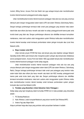 modem, Billing Server, Access Point dan Switch dan juga sebagai tempat untuk mendistribusikan
koneksi internet keseluruh pelanggan/rumah setiap anggota.
Untuk mendistribusikan koneksi internet keseluruh pelanggan maka ada dua cara yang umumnya
ditempuh yakni dengan menggunakan sistem kabel (UTP) dan sistem Wireless (Gelombang Radio).
Dengan berbagai pertimbangan termasuk letak rumah para pelanggan yang tersebar maka sistem
kabell tidak akan efisien jika harus menarik satu kabel ke setiap pelanggan/rumah karena jarak serta
kondisi tanah yang tidak rata. Dengan pertimbangan efesiensi dan efektifitas termasuk kemudahan
maintenance, maka kami usulkan untuk menggunakan system Wireless ketika akan mendistribusikan
koneksi internet kesetiap rumah termasuk pembentukan sistem jaringan komputer atau Local Area
Network (LAN).
a. Biaya investasi untuk NOC
Untuk memulai proyek RT-RW Net harus ada tempat yang akan dijadikan sebagai Network
Operating Centre (NOC) yakni tempat untuk mengelola system jaringan atau tempat akan diletakanya
server perangkat modem, Access Point dan Switch. NOC juga adalah tempat untuk mendistribusikan
koneksi internet keseluruh pelanggan /rumah setiap anggota.
Untuk mendistribusikan koneksi internet keseluruh pelanggan maka ada dua cara yang
umunya ditempuh yakni dengan menggunakan sistem kabel (UTP) dan sistem Wireless ( Gelombang
Radio). Dengan berbagai pertimbangan termasuk letak rumah para pelanggan yang tersebar maka
sistem kabel tidak akan efisien jika harus menarik satu kabel dari NOC kesetiap pelanggan/rumah
karena jarak serta kontur tanah yang tidak rata. Dengan pertimbangan efesiensi dan efektifitas
termasuk kemudahan maintenance maka kami usulkan untuk menggunakan system Wireless ketika
akan mendistribusikan koneksi internet kesetiap rumah termasuk pembentukan system jaringan
komputer atau Local Area Network (LAN).
b. Peralatan yang dibutuhkan ( Untuk Kebutuhan Calon Pelanggan )
Setiap warga yang ingin bergabung dalam komunitas RT/RW net ini maka peralatan yang dibutuhkan
adalah :
1. PC Desktop/Notebook
2. Kartu Wireless ( untuk komputer/Notebook yang belum memilki Card Wireless/WiFi)
3. Antena Yagi atau Wajan Bolik
Adapun perkiraan harga atau biaya yang perlukan untuk penyediaan hardware ini adalah :
 