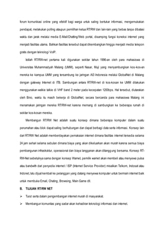 forum komunikasi online yang efektif bagi warga untuk saling bertukar informasi, mengemukakan
pendapat, melakukan polling ataupun pemilihan ketua RT/RW dan lain-lain yang bebas tanpa dibatasi
waktu dan jarak melalui media E-Mail/Chatting/Web portal, disamping fungsi koneksi internet yang
menjadi fasilitas utama. Bahkan fasilitas tersebut dapat dikembangkan hingga menjadi media telepon
gratis dengan teknologi VoIP.
Istilah RT/RW-net pertama kali digunakan sekitar tahun 1996-an oleh para mahasiswa di
Universitas Muhammadyah Malang (UMM), seperti Nasar, Muji yang menyambungkan kos-kos-an
mereka ke kampus UMM yang tersambung ke jaringan AI3 Indonesia melalui GlobalNet di Malang
dengan gateway Internet di ITB. Sambungan antara RT/RW-net di kos-kosan ke UMM dilakukan
menggunakan walkie talkie di VHF band 2 meter pada kecepatan 1200bps. Hal tersebut, diutarakan
oleh Bino, waktu itu masih bekerja di GlobalNet, secara bercanda para mahasiswa Malang ini
menamakan jaringan mereka RT/RW-net karena memang di sambungkan ke beberapa rumah di
sekitar kos-kosan mereka.
Membangun RT/RW Net adalah suatu konsep dimana beberapa komputer dalam suatu
perumahan atau blok dapat saling berhubungan dan dapat berbagi data serta informasi. Konsep lain
dari RT/RW Net adalah memberdayakan pemakaian internet dimana fasilitas internet tersedia selama
24 jam sehari selama sebulan dimana biaya yang akan dikeluarkan akan murah karena semua biaya
pembangunan infrastruktur, operasional dan biaya langganan akan ditanggung bersama. Konsep RT-
RW-Net sebetulnya sama dengan konsep Warnet, pemilik warnet akan membeli atau menyewa pulsa
atau bandwith dari penyedia internet / ISP (Internet Service Provider) misalkan Telkom, Indosat atau
Indonet, lalu dijual kembali ke pelanggan yang datang menyewa komputer untuk bermain internet baik
untuk membuka Email, Chating, Browsing, Main Game dll.
B. TUJUAN RT/RW NET
 Turut serta dalam pengembangan internet murah di masyarakat.
 Membangun komunitas yang sadar akan kehadiran teknologi informasi dan internet.
 
