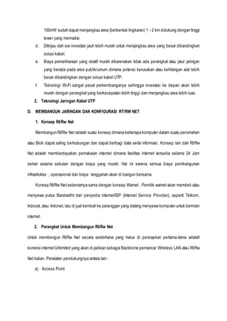 100mW sudah dapat menjangkau area (berbentuk lingkaran) 1 - 2 km didukung dengan tinggi
tower yang memadai.
d. Ditinjau dari sisi investasi jauh lebih murah untuk menjangkau area yang besar dibandingkan
solusi kabel.
e. Biaya pemeliharaan yang relatif murah dikarenakan tidak ada perangkat atau jalur jaringan
yang berada pada area publik/umum dimana potensi kerusakan atau kehilangan alat lebih
besar dibandingkan dengan solusi kabel UTP.
f. Teknologi Wi-Fi sangat pesat perkembanganya sehingga investasi ke depan akan lebih
murah dengan perangkat yang berkecepatan lebih tinggi dan menjangkau area lebih luas.
2. Teknologi Jaringan Kabel UTP
D. MEMBANGUN JARINGAN DAN KONFIGURASI RT/RW NET
1. Konsep Rt/Rw Net
Membangun Rt/Rw Net adalah suatu konsep dimana beberapa komputer dalam suatu perumahan
atau Blok dapat saling berhubungan dan dapat berbagi data serta informasi. Konsep lain dari Rt/Rw
Net adalah memberdayakan pemakaian internet dimana fasilitas internet tersedia selama 24 Jam
sehari selama sebulan dengan biaya yang murah. Hal ini karena semua biaya pembangunan
infrastruktur , operasional dan biaya langganan akan di bangun bersama.
Konsep Rt/Rw Net sebenarnya sama dengan konsep Warnet . Pemilik warnet akan membeli atau
menyewa pulsa Bandwidht dari penyedia internet/ISP (Internet Service Provider), seperti Telkom,
Indosat, atau Indonet, lalu di jual kembali ke pelanggan yang datang menyewa komputer untuk bermain
internet.
2. Perangkat Untuk Membangun Rt/Rw Net
Untuk membengun Rt/Rw Net secara sederhana yang harus di persiapkan pertama-tama adalah
koneksi internetUnlimited yang akan di jadikan sebagai Backbone pemancar Wireless LAN atau Rt/Rw
Net kalian. Peralatan pendukungnya antara lain :
a) Access Point
 