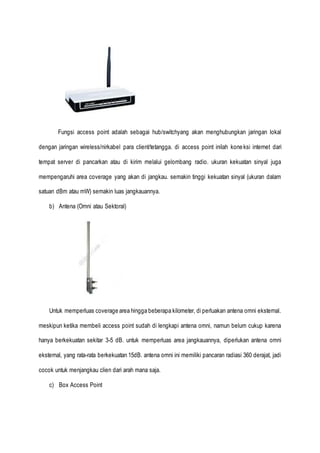 Fungsi access point adalah sebagai hub/switchyang akan menghubungkan jaringan lokal
dengan jaringan wireless/nirkabel para client/tetangga. di access point inilah koneksi internet dari
tempat server di pancarkan atau di kirim melalui gelombang radio. ukuran kekuatan sinyal juga
mempengaruhi area coverage yang akan di jangkau. semakin tinggi kekuatan sinyal (ukuran dalam
satuan dBm atau mW) semakin luas jangkauannya.
b) Antena (Omni atau Sektoral)
Untuk memperluas coverage area hingga beberapa kilometer, di perluakan antena omni eksternal.
meskipun ketika membeli access point sudah di lengkapi antena omni, namun belum cukup karena
hanya berkekuatan sekitar 3-5 dB. untuk memperluas area jangkauannya, diperlukan antena omni
eksternal, yang rata-rata berkekuatan 15dB. antena omni ini memiliki pancaran radiasi 360 derajat, jadi
cocok untuk menjangkau clien dari arah mana saja.
c) Box Access Point
 