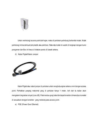 Untuk melindungi access point dari hujan, maka di perlukan pelindung berbentuk kotak. Kotak
pelindung ini bisa terbuat dari plastik atau plat besi. Rata-rata kotak ini sudah di lengkapi dengan kunci
pengaman dan Box ini harus di letakan persis di bawah antena.
d) Kabel Pigtail/Kabel Jumper
Kabel Pigtail atau kabel jumper di perlukan untuk menghubungkan antena omni dengan access
point. Perhatikan panjang maksimal yang di perlukan hanya 1 meter, leih dari itu kalian akan
mengalami degradasi sinyal (Loss dB). Pada kedua ujung kabel terdapatkonektor dimana tipe konektor
di sesuaikan dengan konektor yang melekat pada access point.
e) POE (Power Over Ethernet)
 