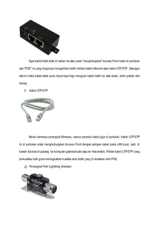 Agar kabel listrik tidak di naikan ke atas untuk "menghidupkan" Access Point maka di perlukan
alat "POE" ini yang fungsinya mengalirkan listrik melalui kabel ethernet atau kabel UTP/STP. Daengan
alat ini maka kalian tidak perlu repot-repot lagi mengulur kabel listrik ke atas tower, lebih praktis dan
hemat.
f) Kabel UTP/STP
Meski namanya perangkat Wireless, namun peranan kabel juga di perlukan. Kabel UTP/STP
ini di perlukan untuk menghubungkan Access Point dengan jaringan kabel pada LAN local. Jadi, di
bawah dia bisa di pasang ke komputer gatewa/router atau ke Hub/switch. Pilihan kabel UTP/STP yang
berkualitas baik guna meningkatkan kualitas arus listrik yang di lewatkan oleh POE.
g) Penangkal Petir (Lightning Arrester)
 