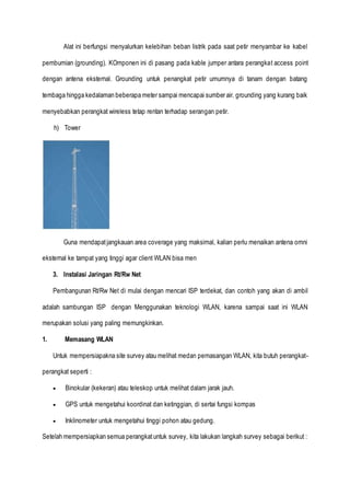 Alat ini berfungsi menyalurkan kelebihan beban listrik pada saat petir menyambar ke kabel
pembumian (grounding). KOmponen ini di pasang pada kable jumper antara perangkat access point
dengan antena eksternal. Grounding untuk penangkat petir umumnya di tanam dengan batang
tembaga hingga kedalaman beberapa meter sampai mencapai sumber air. grounding yang kurang baik
menyebabkan perangkat wireless tetap rentan terhadap serangan petir.
h) Tower
Guna mendapatjangkauan area coverage yang maksimal, kalian perlu menaikan antena omni
eksternal ke tampat yang tinggi agar client WLAN bisa men
3. Instalasi Jaringan Rt/Rw Net
Pembangunan Rt/Rw Net di mulai dengan mencari ISP terdekat, dan contoh yang akan di ambil
adalah sambungan ISP dengan Menggunakan teknologi WLAN, karena sampai saat ini WLAN
merupakan solusi yang paling memungkinkan.
1. Memasang WLAN
Untuk mempersiapakna site survey atau melihat medan pemasangan WLAN, kita butuh perangkat-
perangkat seperti :
 Binokular (kekeran) atau teleskop untuk melihat dalam jarak jauh.
 GPS untuk mengetahui koordinat dan ketinggian, di sertai fungsi kompas
 Inklinometer untuk mengetahui tinggi pohon atau gedung.
Setelah mempersiapkan semua perangkatuntuk survey, kita lakukan langkah survey sebagai berikut :
 