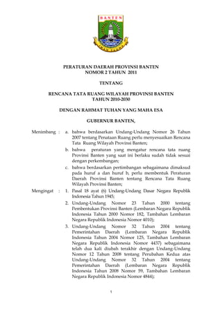 PERATURAN DAERAH PROVINSI BANTEN
                       NOMOR 2 TAHUN 2011

                                TENTANG

      RENCANA TATA RUANG WILAYAH PROVINSI BANTEN
                    TAHUN 2010-2030

            DENGAN RAHMAT TUHAN YANG MAHA ESA

                          GUBERNUR BANTEN,

Menimbang :     a. bahwa berdasarkan Undang-Undang Nomor 26 Tahun
                   2007 tentang Penataan Ruang perlu menyesuaikan Rencana
                   Tata Ruang Wilayah Provinsi Banten;
                b. bahwa peraturan yang mengatur rencana tata ruang
                   Provinsi Banten yang saat ini berlaku sudah tidak sesuai
                   dengan perkembangan;
                c. bahwa berdasarkan pertimbangan sebagaimana dimaksud
                   pada huruf a dan huruf b, perlu membentuk Peraturan
                   Daerah Provinsi Banten tentang Rencana Tata Ruang
                   Wilayah Provinsi Banten;
Mengingat   :   1. Pasal 18 ayat (6) Undang-Undang Dasar Negara Republik
                   Indonesia Tahun 1945;
                2. Undang-Undang Nomor 23 Tahun 2000 tentang
                   Pembentukan Provinsi Banten (Lembaran Negara Republik
                   Indonesia Tahun 2000 Nomor 182, Tambahan Lembaran
                   Negara Republik Indonesia Nomor 4010);
                3. Undang-Undang Nomor 32 Tahun 2004 tentang
                   Pemerintahan Daerah (Lembaran Negara Republik
                   Indonesia Tahun 2004 Nomor 125, Tambahan Lembaran
                   Negara Republik Indonesia Nomor 4437) sebagaimana
                   telah dua kali diubah terakhir dengan Undang-Undang
                   Nomor 12 Tahun 2008 tentang Perubahan Kedua atas
                   Undang-Undang Nomor 32 Tahun 2004 tentang
                   Pemerintahan Daerah (Lembaran Negara Republik
                   Indonesia Tahun 2008 Nomor 59, Tambahan Lembaran
                   Negara Republik Indonesia Nomor 4844);


                                     1
 