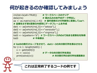 Τ𤭤Τ_JƤߤޤ礦
Kˤ륳`ɤǤ
rm(list=ls(all=TRUE)) # `ک`Υꥢ
data(iris) # MzߤΤǩ`
aa <- as.matrix(iris[,1:4]) # ĉԤˉQaa
# ƷNʾ5݄e˥ǩ`ե`
dat1 <- aa[which(iris[,5]=="setosa"),]
dat2 <- aa[which(iris[,5]=="versicolor"),]
dat3 <- aa[which(iris[,5]=="virginica"),]
listD <- ls(pattern="d") # `ک`ڤdʼޤȡ
listD # ʾ
# listD`פ򤵤ơdat13ιɢФʾ
for (i in 1: length(listD)) {
x <- get(listD[i])
cv <- cov(x) # ǩ`ιɢФ
print(solve(cv)) # ɢФФʾ
}
 