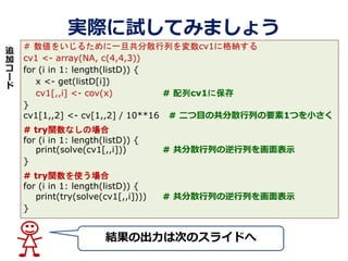 gHԇƤߤޤ礦
YγϴΤΥ饤ɤ
# 򤤤뤿һɢФcv1˸{
cv1 <- array(NA, c(4,4,3))
for (i in 1: length(listD)) {
x <- get(listD[i])
cv1[,,i] <- cov(x) # cv1˱
}
cv1[1,,2] <- cv[1,,2] / 10**16 # ĿιɢФҪ1ĤС
# tryvʤΈ
for (i in 1: length(listD)) {
print(solve(cv1[,,i])) # ɢФФʾ
}
# tryvʹ
for (i in 1: length(listD)) {
print(try(solve(cv1[,,i]))) # ɢФФʾ
}
׷


`

 