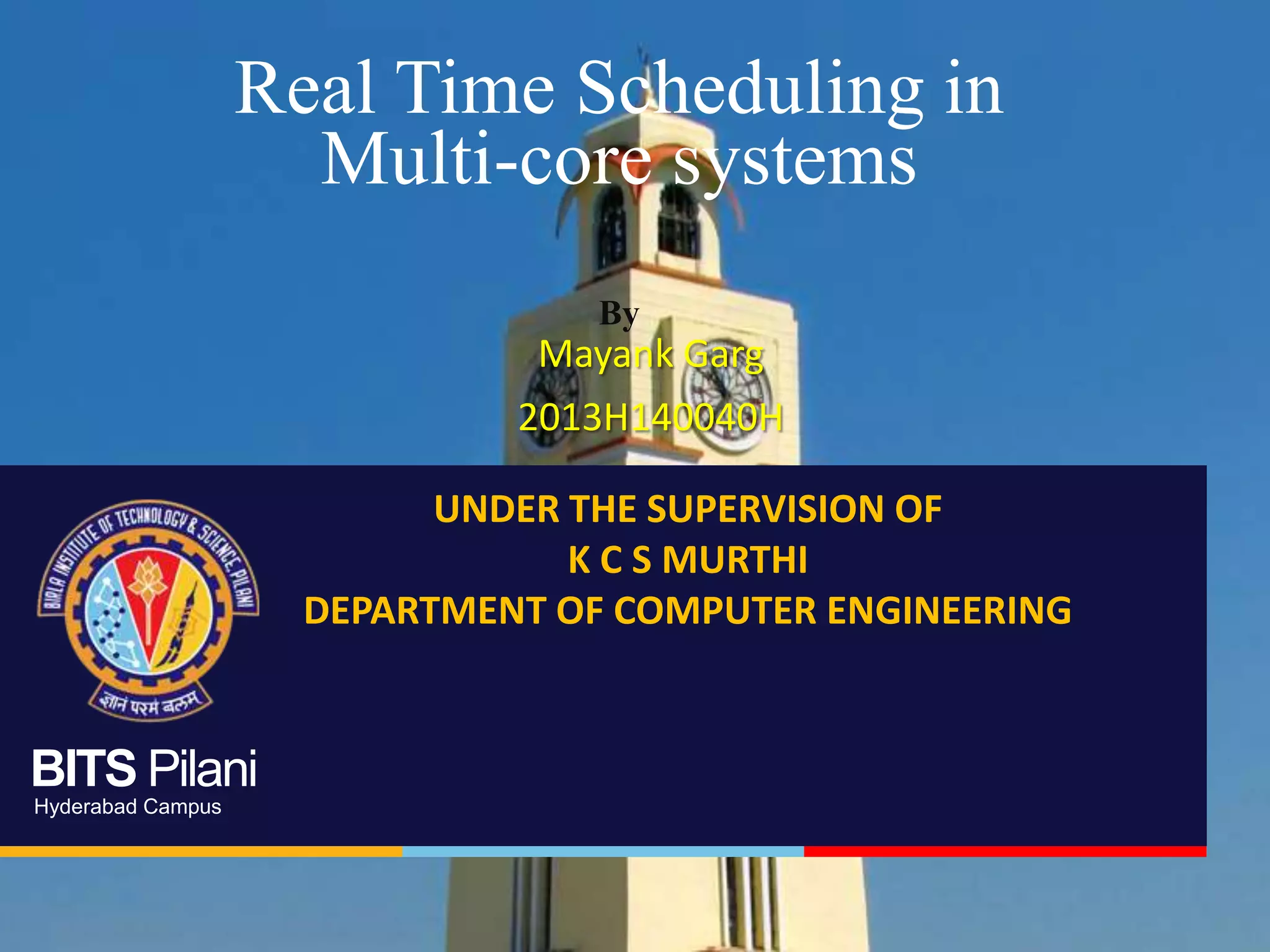 BITS Pilani
Hyderabad Campus
Real Time Scheduling in
Multi-core systems
By
Mayank Garg
2013H140040H
UNDER THE SUPERVISION OF
K C S MURTHI
DEPARTMENT OF COMPUTER ENGINEERING
 