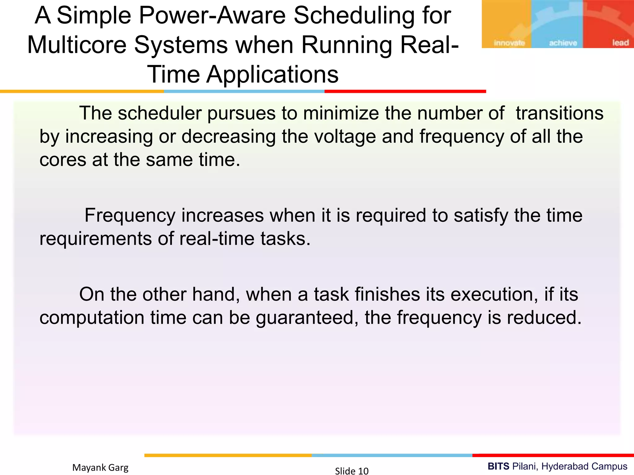 BITS Pilani, Hyderabad Campus
The scheduler pursues to minimize the number of transitions
by increasing or decreasing the voltage and frequency of all the
cores at the same time.
Frequency increases when it is required to satisfy the time
requirements of real-time tasks.
On the other hand, when a task finishes its execution, if its
computation time can be guaranteed, the frequency is reduced.
Mayank Garg Slide 10
A Simple Power-Aware Scheduling for
Multicore Systems when Running Real-
Time Applications
 