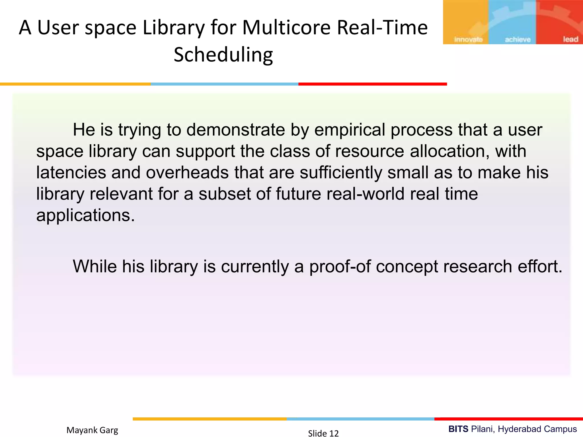 BITS Pilani, Hyderabad Campus
He is trying to demonstrate by empirical process that a user
space library can support the class of resource allocation, with
latencies and overheads that are sufficiently small as to make his
library relevant for a subset of future real-world real time
applications.
While his library is currently a proof-of concept research effort.
Mayank Garg Slide 12
A User space Library for Multicore Real-Time
Scheduling
 