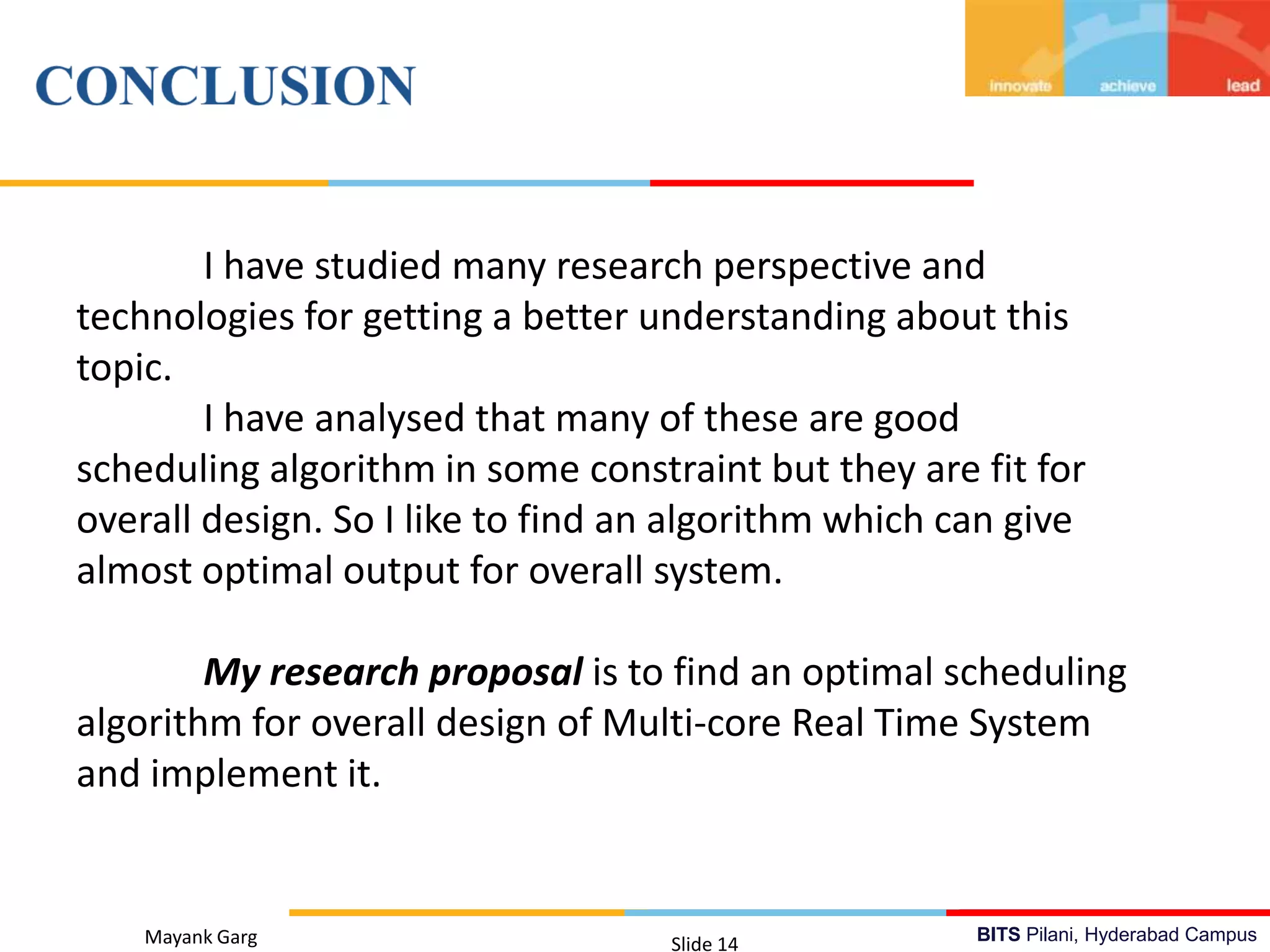 BITS Pilani, Hyderabad CampusMayank Garg Slide 14
I have studied many research perspective and
technologies for getting a better understanding about this
topic.
I have analysed that many of these are good
scheduling algorithm in some constraint but they are fit for
overall design. So I like to find an algorithm which can give
almost optimal output for overall system.
My research proposal is to find an optimal scheduling
algorithm for overall design of Multi-core Real Time System
and implement it.
 