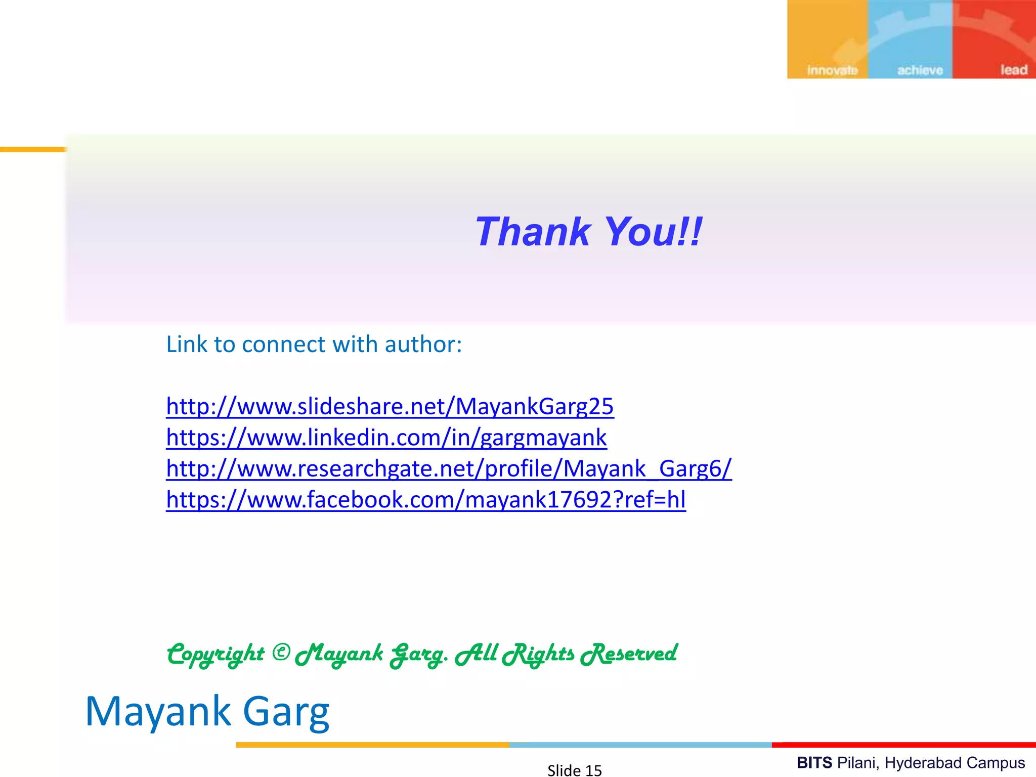 BITS Pilani, Hyderabad Campus
Thank You!!
Mayank Garg
Slide 15
Link to connect with author:
http://www.slideshare.net/MayankGarg25
https://www.linkedin.com/in/gargmayank
http://www.researchgate.net/profile/Mayank_Garg6/
https://www.facebook.com/mayank17692?ref=hl
Copyright © Mayank Garg. All Rights Reserved
 