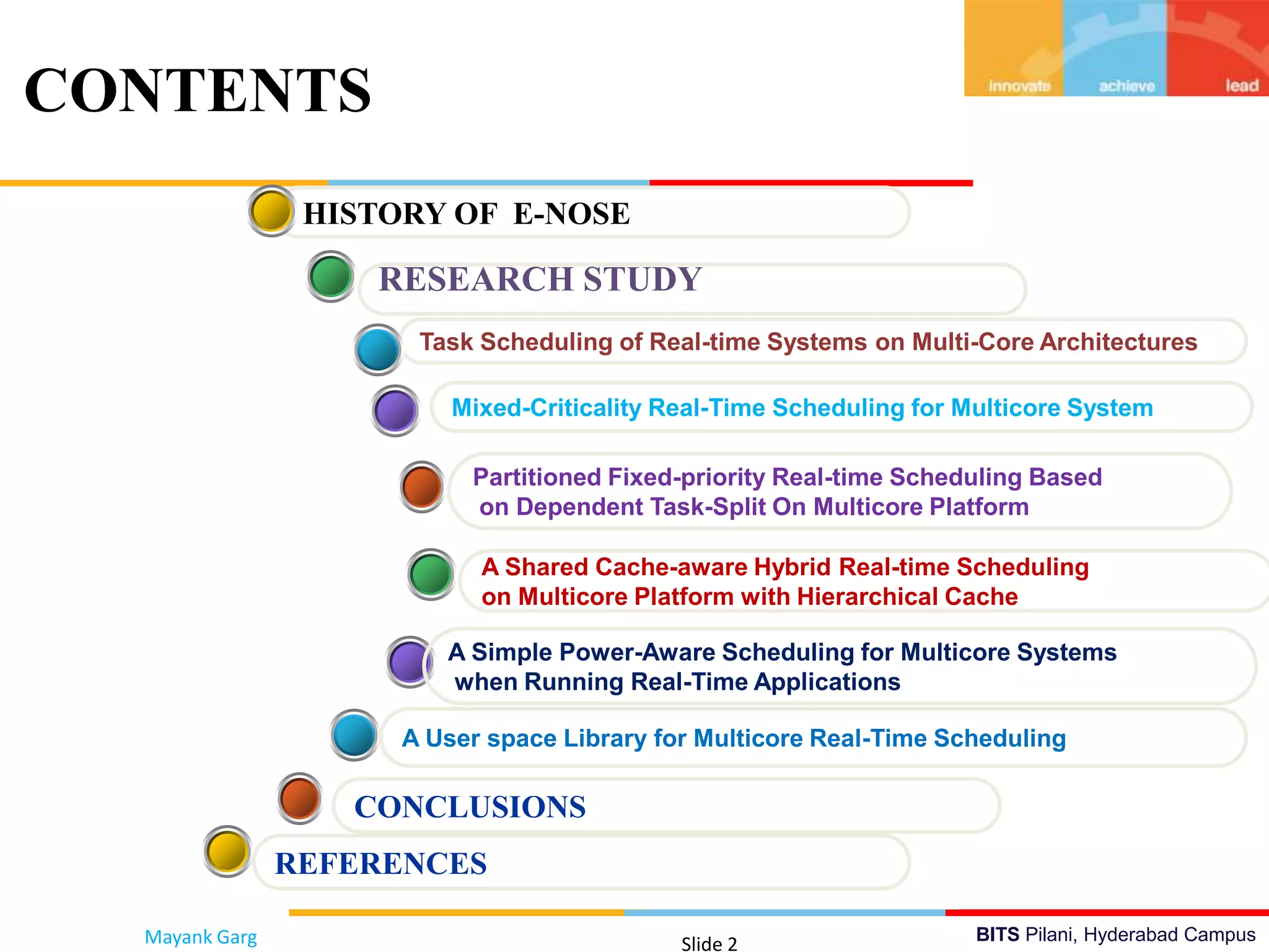 BITS Pilani, Hyderabad Campus
CONTENTS
Mayank Garg Slide 2
Partitioned Fixed-priority Real-time Scheduling Based
on Dependent Task-Split On Multicore Platform
Mixed-Criticality Real-Time Scheduling for Multicore System
Task Scheduling of Real-time Systems on Multi-Core Architectures
HISTORY OF E-NOSE
A Shared Cache-aware Hybrid Real-time Scheduling
on Multicore Platform with Hierarchical Cache
CONCLUSIONS
RESEARCH STUDY
A User space Library for Multicore Real-Time Scheduling
A Simple Power-Aware Scheduling for Multicore Systems
when Running Real-Time Applications
REFERENCES
 
