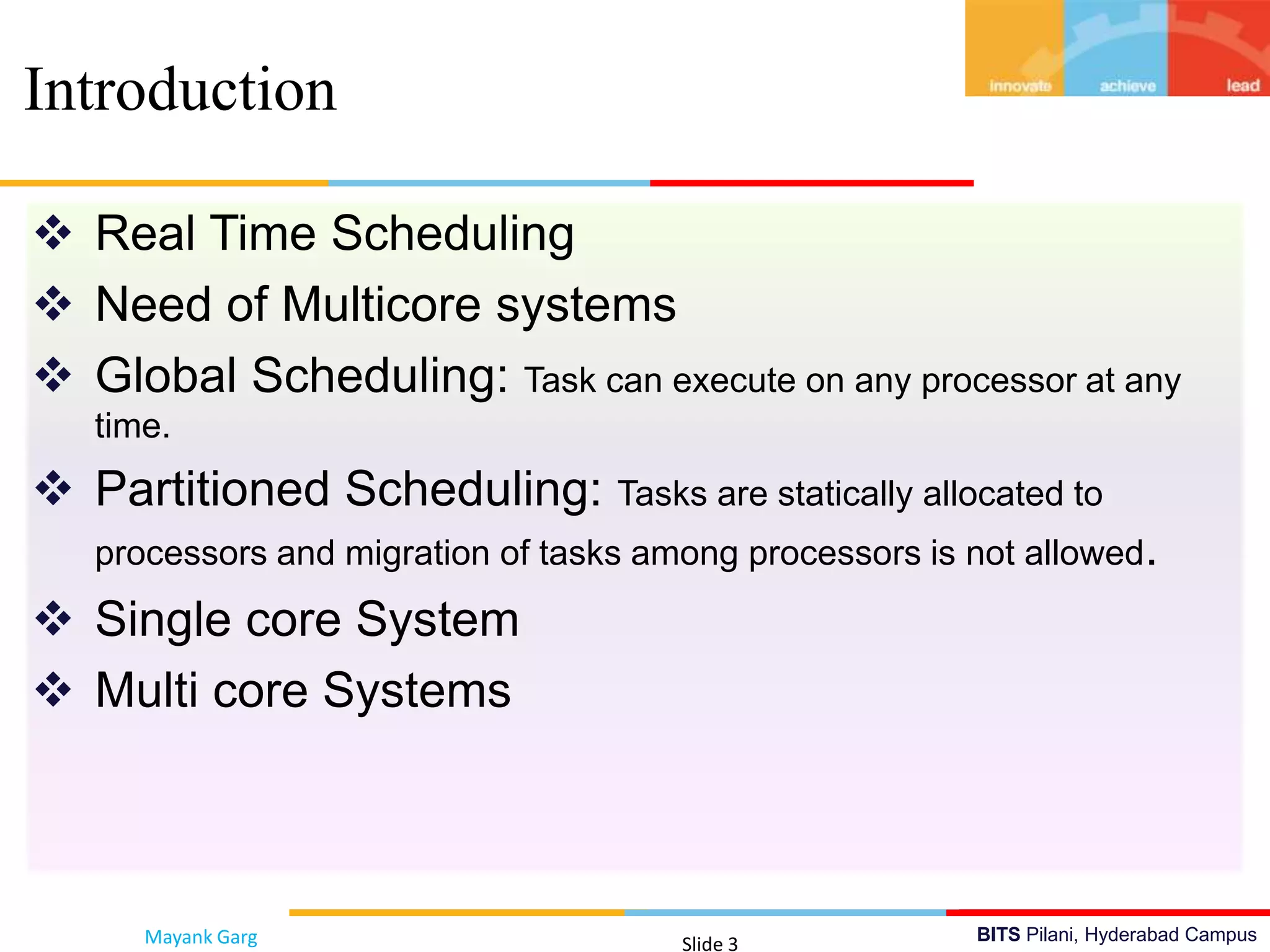 BITS Pilani, Hyderabad Campus
 Real Time Scheduling
 Need of Multicore systems
 Global Scheduling: Task can execute on any processor at any
time.
 Partitioned Scheduling: Tasks are statically allocated to
processors and migration of tasks among processors is not allowed.
 Single core System
 Multi core Systems
Introduction
Mayank Garg Slide 3
 