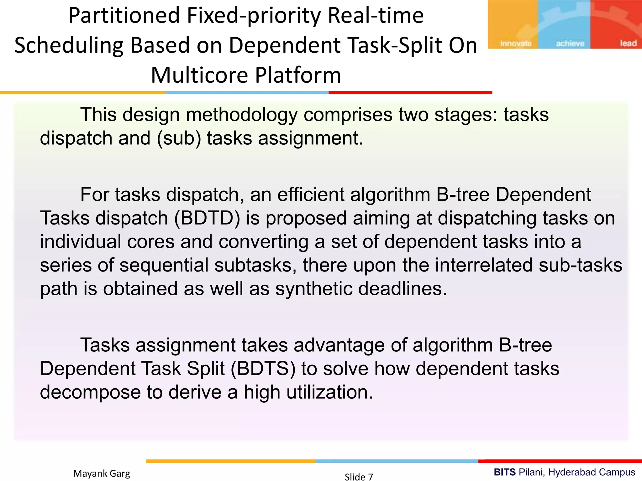 BITS Pilani, Hyderabad Campus
This design methodology comprises two stages: tasks
dispatch and (sub) tasks assignment.
For tasks dispatch, an efficient algorithm B-tree Dependent
Tasks dispatch (BDTD) is proposed aiming at dispatching tasks on
individual cores and converting a set of dependent tasks into a
series of sequential subtasks, there upon the interrelated sub-tasks
path is obtained as well as synthetic deadlines.
Tasks assignment takes advantage of algorithm B-tree
Dependent Task Split (BDTS) to solve how dependent tasks
decompose to derive a high utilization.
Mayank Garg Slide 7
Partitioned Fixed-priority Real-time
Scheduling Based on Dependent Task-Split On
Multicore Platform
 