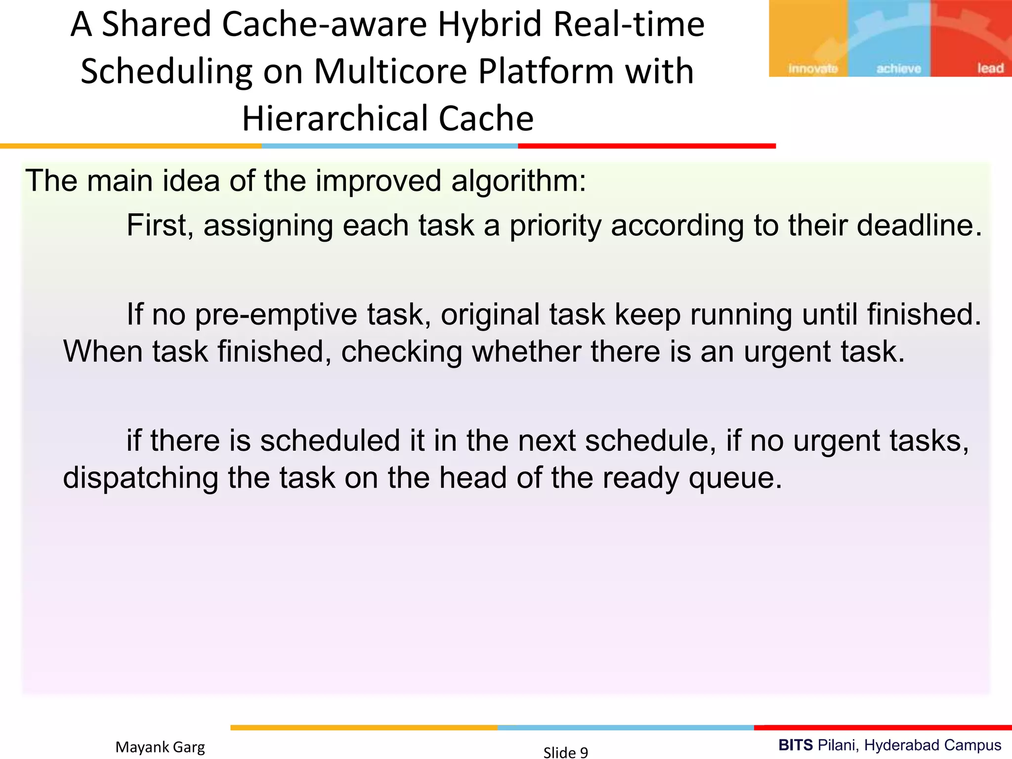 BITS Pilani, Hyderabad Campus
The main idea of the improved algorithm:
First, assigning each task a priority according to their deadline.
If no pre-emptive task, original task keep running until finished.
When task finished, checking whether there is an urgent task.
if there is scheduled it in the next schedule, if no urgent tasks,
dispatching the task on the head of the ready queue.
Mayank Garg Slide 9
A Shared Cache-aware Hybrid Real-time
Scheduling on Multicore Platform with
Hierarchical Cache
 