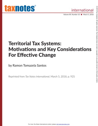 Territorial Tax Systems:
Moঞvaঞons and Key Consideraঞons
For Eﬀecঞve Change
by Ramon Tomazela Santos
Reprinted from Tax Notes Internaࢼonal, March 5, 2018, p. 925
®
Volume 89, Number 10 ■ March 5, 2018
©2018TaxAnalysts.Allrightsreserved.TaxAnalystsdoesnotclaimcopyrightinanypublicdomainorthirdpartycontent.
For more Tax Notes International content, please visit www.taxnotes.com.
internationaltaxnotes
 