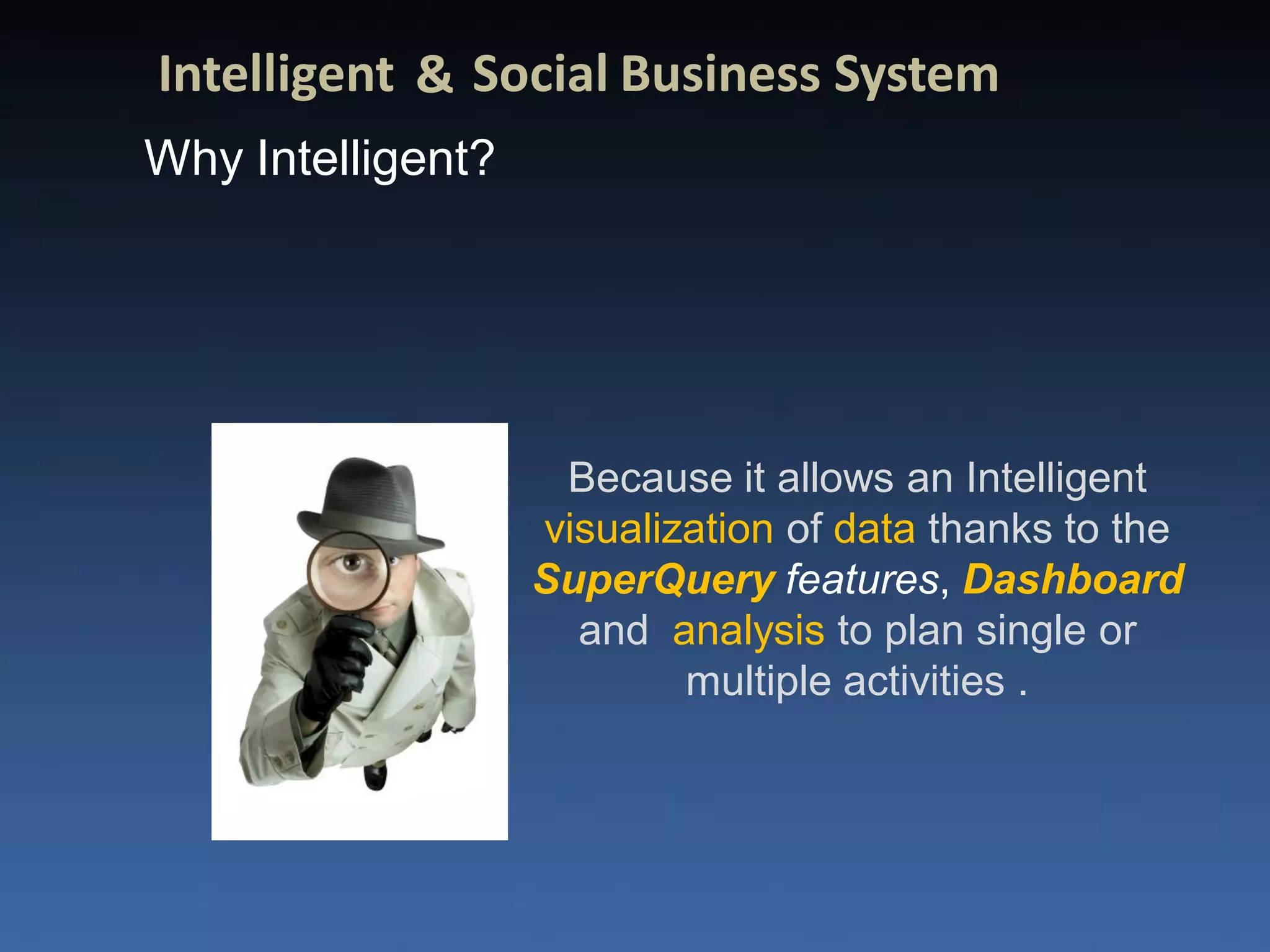Intelligent & Social Business System
Why Intelligent?




                    Because it allows an Intelligent
                   visualization of data thanks to the
                   SuperQuery features, Dashboard
                     and analysis to plan single or
                           multiple activities .
 