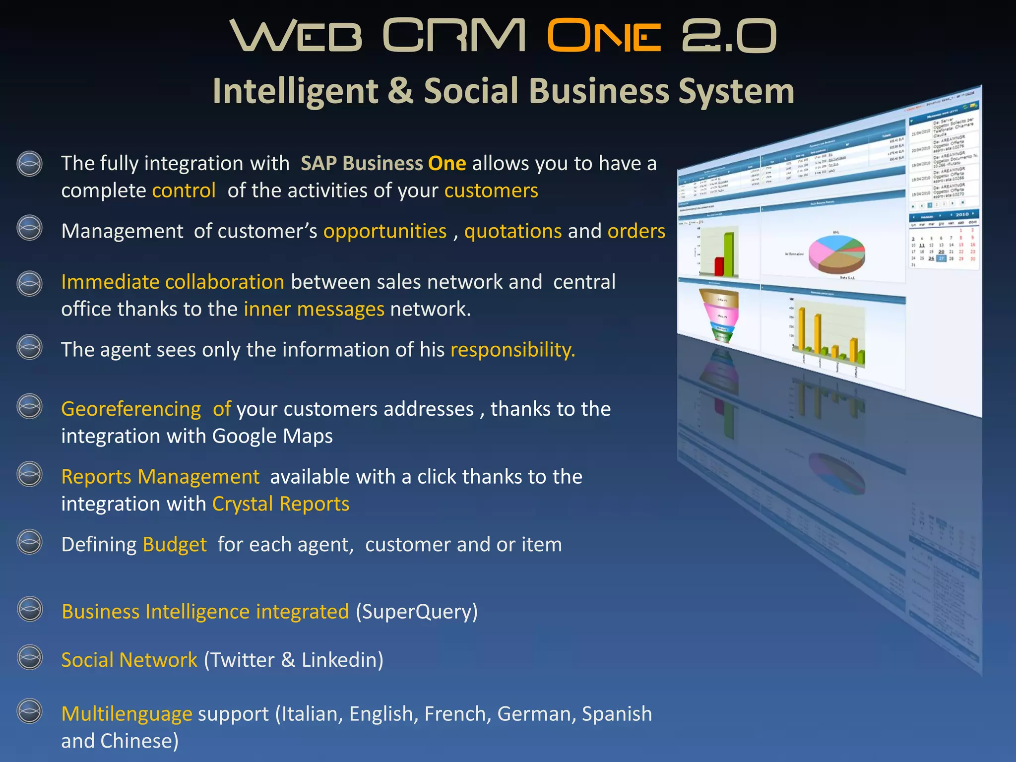 Web CRM One 2.0
                               ..
                Intelligent & Social Business System
The fully integration with SAP Business One allows you to have a
complete control of the activities of your customers
Management of customer’s opportunities , quotations and orders

Immediate collaboration between sales network and central
office thanks to the inner messages network.
The agent sees only the information of his responsibility.

Georeferencing of your customers addresses , thanks to the
integration with Google Maps
Reports Management available with a click thanks to the
integration with Crystal Reports
Defining Budget for each agent, customer and or item

Business Intelligence integrated (SuperQuery)

Social Network (Twitter & Linkedin)

Multilenguage support (Italian, English, French, German, Spanish
and Chinese)
 