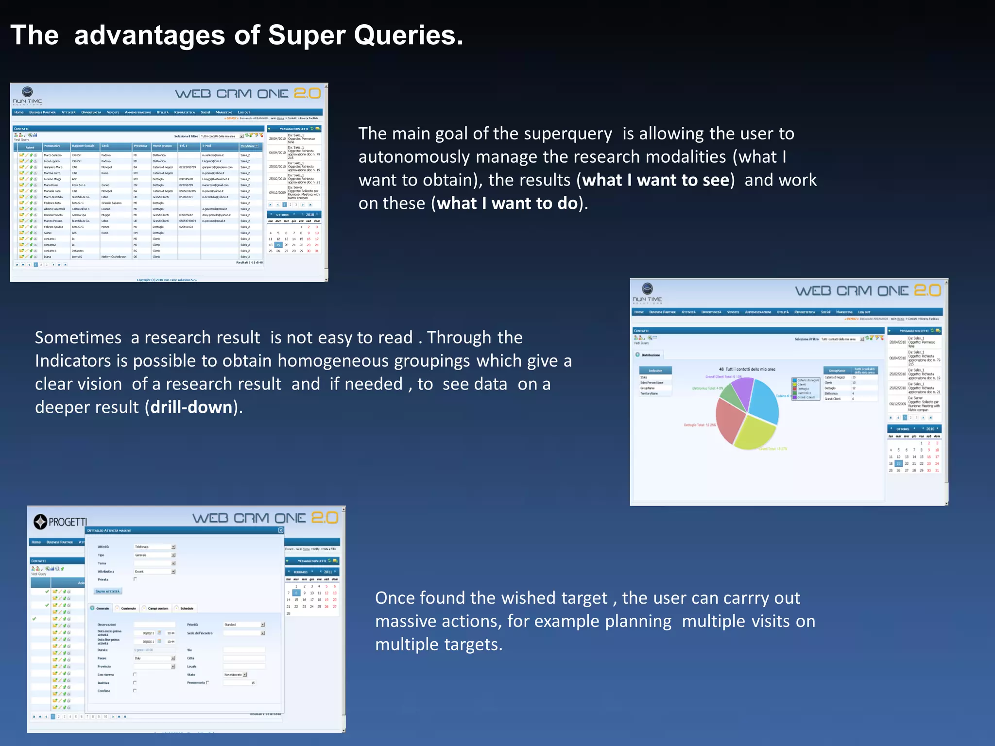 The advantages of Super Queries.


                                         The main goal of the superquery is allowing the user to
                                         autonomously manage the research modalities (what I
                                         want to obtain), the results (what I want to see) and work
                                         on these (what I want to do).




 Sometimes a research result is not easy to read . Through the
 Indicators is possible to obtain homogeneous groupings which give a
 clear vision of a research result and if needed , to see data on a
 deeper result (drill-down).




                                           Once found the wished target , the user can carrry out
                                           massive actions, for example planning multiple visits on
                                           multiple targets.
 