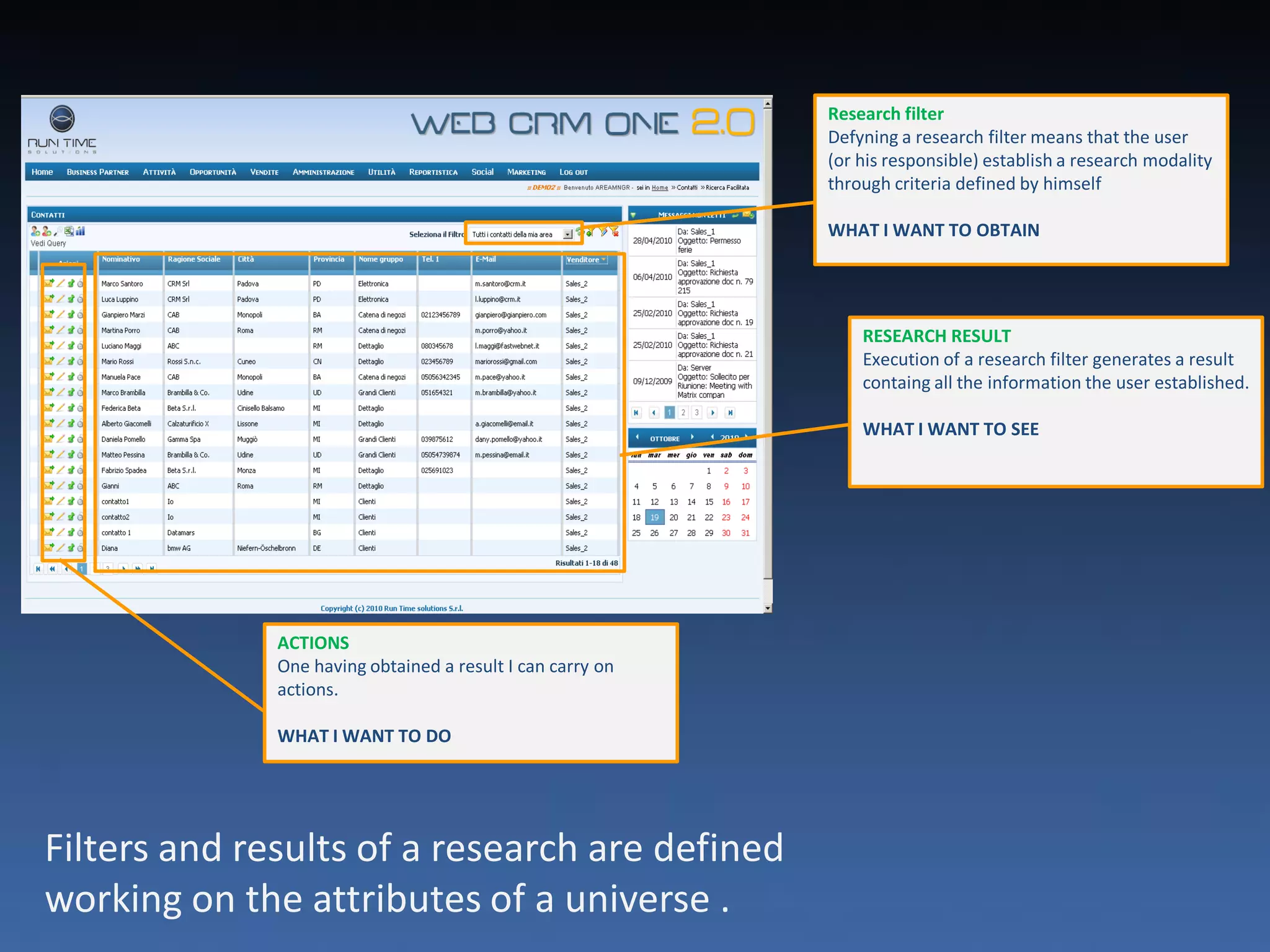 Research filter
                                                            Defyning a research filter means that the user
                                                            (or his responsible) establish a research modality
                                                            through criteria defined by himself

                                                            WHAT I WANT TO OBTAIN




                                                                RESEARCH RESULT
                                                                Execution of a research filter generates a result
                                                                containg all the information the user established.

                                                                WHAT I WANT TO SEE




              ACTIONS
              One having obtained a result I can carry on
              actions.

              WHAT I WANT TO DO




Filters and results of a research are defined
working on the attributes of a universe .
 