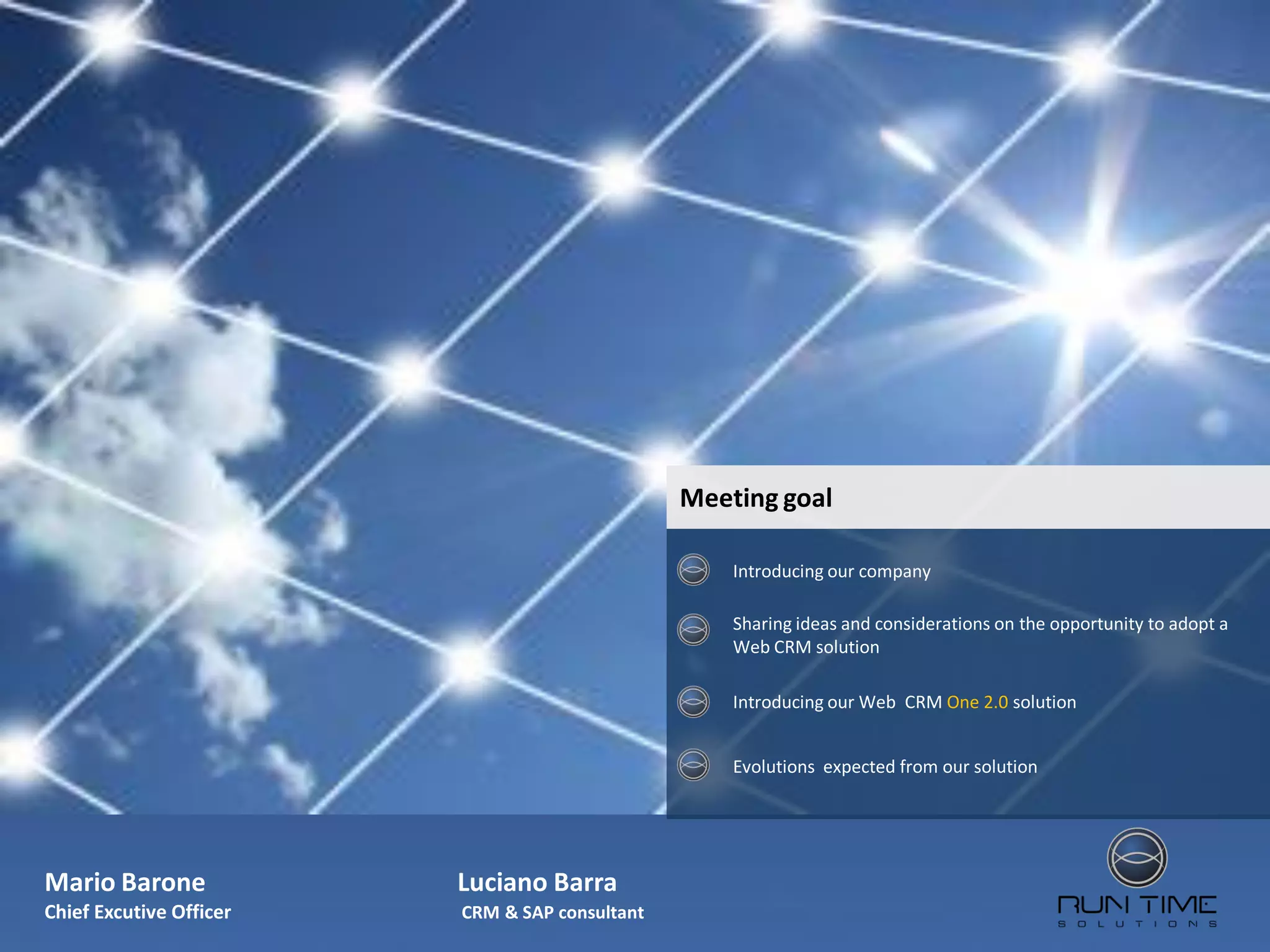 Meeting goal

                                                    Introducing our company

                                                    Sharing ideas and considerations on the opportunity to adopt a
                                                    Web CRM solution

                                                    Introducing our Web CRM One 2.0 solution


                                                    Evolutions expected from our solution




Mario Barone             Luciano Barra
Chief Excutive Officer   CRM & SAP consultant
 