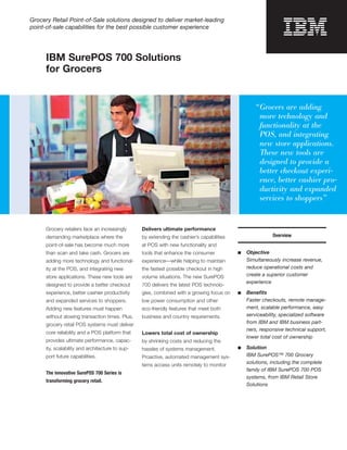Grocery Retail Point-of-Sale solutions designed to deliver market-leading
point-of-sale capabilities for the best possible customer experience




      IBM SurePOS 700 Solutions
      for Grocers



                                                                                                     “ Grocers are adding
                                                                                                       more technology and
                                                                                                       functionality at the
                                                                                                       POS, and integrating
                                                                                                       new store applications.
                                                                                                       These new tools are
                                                                                                       designed to provide a
                                                                                                       better checkout experi­
                                                                                                       ence, better cashier pro­
                                                                                                       ductivity and expanded
                                                                                                       services to shoppers”


      Grocery retailers face an increasingly      Delivers ultimate performance
      demanding marketplace where the             by extending the cashier’s capabilities                   Overview
      point-of-sale has become much more          at POS with new functionality and
      than scan and take cash. Grocers are        tools that enhance the consumer           ■	   Objective
      adding more technology and functional­      experience—while helping to maintain           Simultaneously increase revenue,
      ity at the POS, and integrating new         the fastest possible checkout in high          reduce operational costs and
      store applications. These new tools are     volume situations. The new SurePOS             create a superior customer
                                                                                                 experience
      designed to provide a better checkout       700 delivers the latest POS technolo­
      experience, better cashier productivity     gies, combined with a growing focus on    ■	   Beneﬁts
      and expanded services to shoppers.          low power consumption and other                Faster checkouts, remote manage­
      Adding new features must happen             eco-friendly features that meet both           ment, scalable performance, easy
      without slowing transaction times. Plus,    business and country requirements.             serviceability, specialized software
      grocery retail POS systems must deliver                                                    from IBM and IBM business part­
                                                                                                 ners, responsive technical support,
      core reliability and a POS platform that    Lowers total cost of ownership
                                                                                                 lower total cost of ownership
      provides ultimate performance, capac­       by shrinking costs and reducing the
      ity, scalability and architecture to sup­   hassles of systems management.            ■	   Solution
      port future capabilities.                   Proactive, automated management sys­           IBM SurePOS™ 700 Grocery
                                                                                                 solutions, including the complete
                                                  tems access units remotely to monitor
                                                                                                 family of IBM SurePOS 700 POS
      The innovative SurePOS 700 Series is
                                                                                                 systems, from IBM Retail Store
      transforming grocery retail.
                                                                                                 Solutions
 