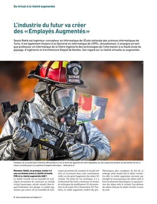 Du virtuel à la réalité augmentée
8  SWISS ENGINEERING SEPTEMBRE 2017
L’industrie du futur va créer
des « Employés Augmentés »
Yassin Rekik est ingénieur-concepteur en informatique de l’École nationale des sciences informatiques de
Tunis. Il est également titulaire d’un Doctorat en informatique de l’EPFL. Actuellement, il enseigne en tant
que professeur en informatique de la filière Ingénierie des technologies de l’information à la Haute école du
paysage, d’ingénierie et d’architecture (hepia) de Genève. Son regard sur la réalité virtuelle ou augmentée.
Monsieur Rekik, en pratique, existe-t-il
une corrélation entre la réalité virtuelle
(VR) et la réalité augmentée (AR) ?
La réalité virtuelle est un ensemble de tech-
niques permettant de construire un monde
virtuel (numérique, calculé, simulé) dans le-
quel l’utilisateur sera plongé. La réalité aug-
mentée, par contre, est un ensemble de tech-
niques permettant de visualiser le monde réel
tout en incrustant dans cette visualisation
réelle (on dit qu’on l’augmente) des objets 3D
virtuels. Du point de vue technique, il y a
évidemment des bases communes en termes
de techniques de modélisation 3D, de restitu-
tion ou de rendu 3D et d’animation 3D. Tou-
tefois, la réalité augmentée soulève des pro-
Fondateur de la société Darix à Renens, Martijn Bosch a mis au point des appareils de vision adaptables sur des casques de pompier qui permettent de voir à
travers la fumée grâce à un système d’imagerie thermique. – www.darix.ch
Darix
blématiques plus complexes du fait de ce
mélange entre monde réel et objets virtuels.
En effet, la réalité augmentée nécessite par
exemple la reconnaissance des objets réels et
leurs localisations dans l’espace, la superposi-
tion des objets réels et virtuels, l’occultation
des objets réels par les objets virtuels, et ainsi
de suite.
 