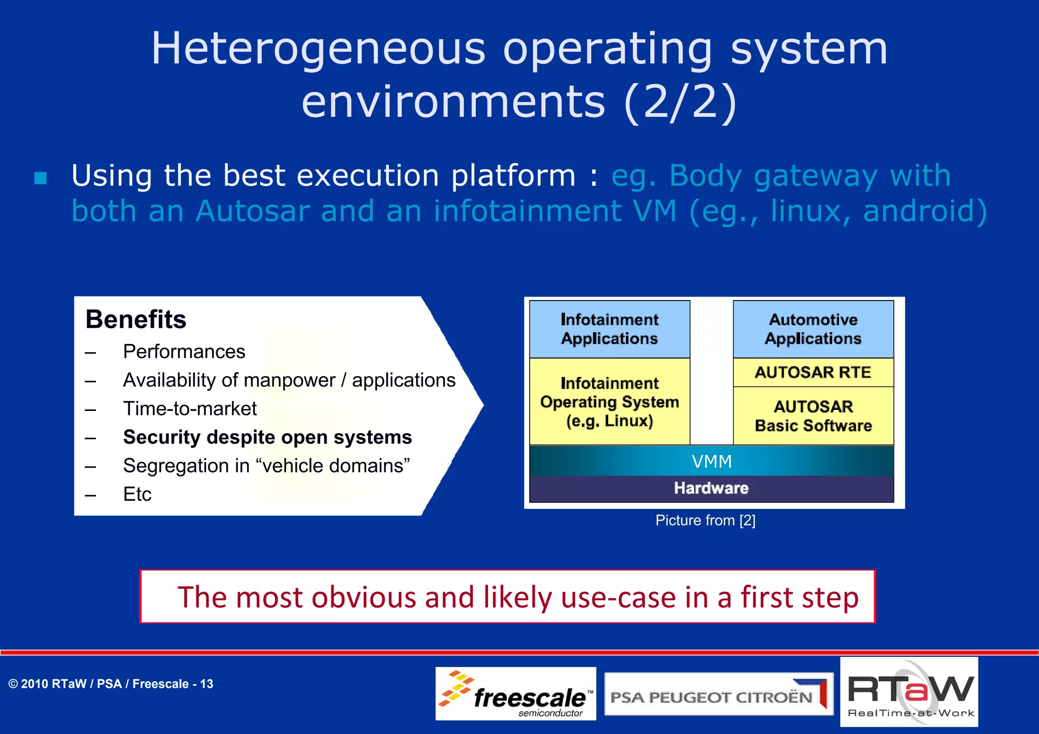 Heterogeneous operating system
                             environments (2/2)
          Using the best execution platform : eg. Body gateway with
          both an Autosar and an infotainment VM (eg., linux, android)


            Benefits
            –     Performances
            –     Availability of manpower / applications
            –     Time-to-market
            –     Security despite open systems
            –     Segregation in “vehicle domains”                   VMM
            –     Etc
                                                                Picture from [2]




                            The most obvious and likely use‐case in a first step 

© 2010 RTaW / PSA / Freescale - 13
 