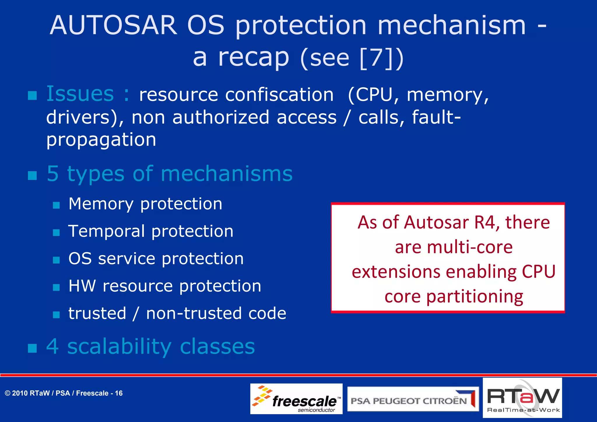 AUTOSAR OS protection mechanism -
                    a recap (see [7])
           Issues : resource confiscation (CPU, memory,
           drivers), non authorized access / calls, fault-
           propagation
           5 types of mechanisms
                  Memory protection
                  Temporal protection
                                                As of Autosar R4, there 
                                                    are multi‐core 
                  OS service protection
                                               extensions enabling CPU 
                  HW resource protection
                                                   core partitioning  
                  trusted / non-trusted code

           4 scalability classes
© 2010 RTaW / PSA / Freescale - 16
 